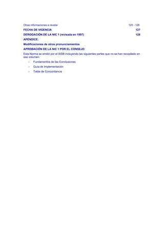 Otras informaciones a revelar 125 - 126
FECHA DE VIGENCIA 127
DEROGACIÓN DE LA NIC 1 (revisada en 1997) 128
APÉNDICE:
Modificaciones de otros pronunciamientos
APROBACIÓN DE LA NIC 1 POR EL CONSEJO
Esta Norma se emitió por el IASB incluyendo las siguientes partes que no se han recopilado en
ese volumen:
- Fundamentos de las Conclusiones
- Guía de Implementación
- Tabla de Concordancia
 