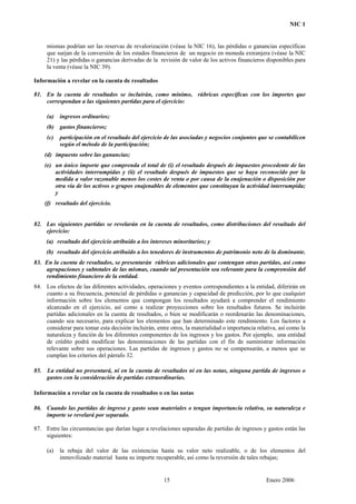 NIC 1
mismas podrían ser las reservas de revalorización (véase la NIC 16), las pérdidas o ganancias específicas
que surjan de la conversión de los estados financieros de un negocio en moneda extranjera (véase la NIC
21) y las pérdidas o ganancias derivadas de la revisión de valor de los activos financieros disponibles para
la venta (véase la NIC 39).
Información a revelar en la cuenta de resultados
81. En la cuenta de resultados se incluirán, como mínimo, rúbricas específicas con los importes que
correspondan a las siguientes partidas para el ejercicio:
(a) ingresos ordinarios;
(b) gastos financieros;
(c) participación en el resultado del ejercicio de las asociadas y negocios conjuntos que se contabilicen
según el método de la participación;
(d) impuesto sobre las ganancias;
(e) un único importe que comprenda el total de (i) el resultado después de impuestos procedente de las
actividades interrumpidas y (ii) el resultado después de impuestos que se haya reconocido por la
medida a valor razonable menos los costes de venta o por causa de la enajenación o disposición por
otra vía de los activos o grupos enajenables de elementos que constituyan la actividad interrumpida;
y
(f) resultado del ejercicio.
82. Las siguientes partidas se revelarán en la cuenta de resultados, como distribuciones del resultado del
ejercicio:
(a) resultado del ejercicio atribuido a los intereses minoritarios; y
(b) resultado del ejercicio atribuido a los tenedores de instrumentos de patrimonio neto de la dominante.
83. En la cuenta de resultados, se presentarán rúbricas adicionales que contengan otras partidas, así como
agrupaciones y subtotales de las mismas, cuando tal presentación sea relevante para la comprensión del
rendimiento financiero de la entidad.
84. Los efectos de las diferentes actividades, operaciones y eventos correspondientes a la entidad, diferirán en
cuanto a su frecuencia, potencial de pérdidas o ganancias y capacidad de predicción, por lo que cualquier
información sobre los elementos que compongan los resultados ayudará a comprender el rendimiento
alcanzado en el ejercicio, así como a realizar proyecciones sobre los resultados futuros. Se incluirán
partidas adicionales en la cuenta de resultados, o bien se modificarán o reordenarán las denominaciones,
cuando sea necesario, para explicar los elementos que han determinado este rendimiento. Los factores a
considerar para tomar esta decisión incluirán, entre otros, la materialidad o importancia relativa, así como la
naturaleza y función de los diferentes componentes de los ingresos y los gastos. Por ejemplo, una entidad
de crédito podrá modificar las denominaciones de las partidas con el fin de suministrar información
relevante sobre sus operaciones. Las partidas de ingresos y gastos no se compensarán, a menos que se
cumplan los criterios del párrafo 32.
85. La entidad no presentará, ni en la cuenta de resultados ni en las notas, ninguna partida de ingresos o
gastos con la consideración de partidas extraordinarias.
Información a revelar en la cuenta de resultados o en las notas
86. Cuando las partidas de ingreso y gasto sean materiales o tengan importancia relativa, su naturaleza e
importe se revelará por separado.
87. Entre las circunstancias que darían lugar a revelaciones separadas de partidas de ingresos y gastos están las
siguientes:
(a) la rebaja del valor de las existencias hasta su valor neto realizable, o de los elementos del
inmovilizado material hasta su importe recuperable, así como la reversión de tales rebajas;
15 Enero 2006
 