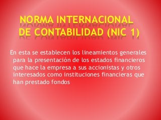 NORMA INTERNACIONAL
DE CONTABILIDAD (NIC 1)
En esta se establecen los lineamientos generales
para la presentación de los estados financieros
que hace la empresa a sus accionistas y otros
interesados como instituciones financieras que
han prestado fondos
 