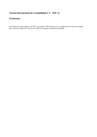 Norma Internacional de Contabilidad nº 2 (NIC 2)
Existencias
Esta Norma revisada sustituye a la NIC 2 (revisada en 1993) Existencias, y se aplicará en los ejercicios anuales
que comiencen a partir del 1 de enero de 2005. Se aconseja su aplicación anticipada.
 