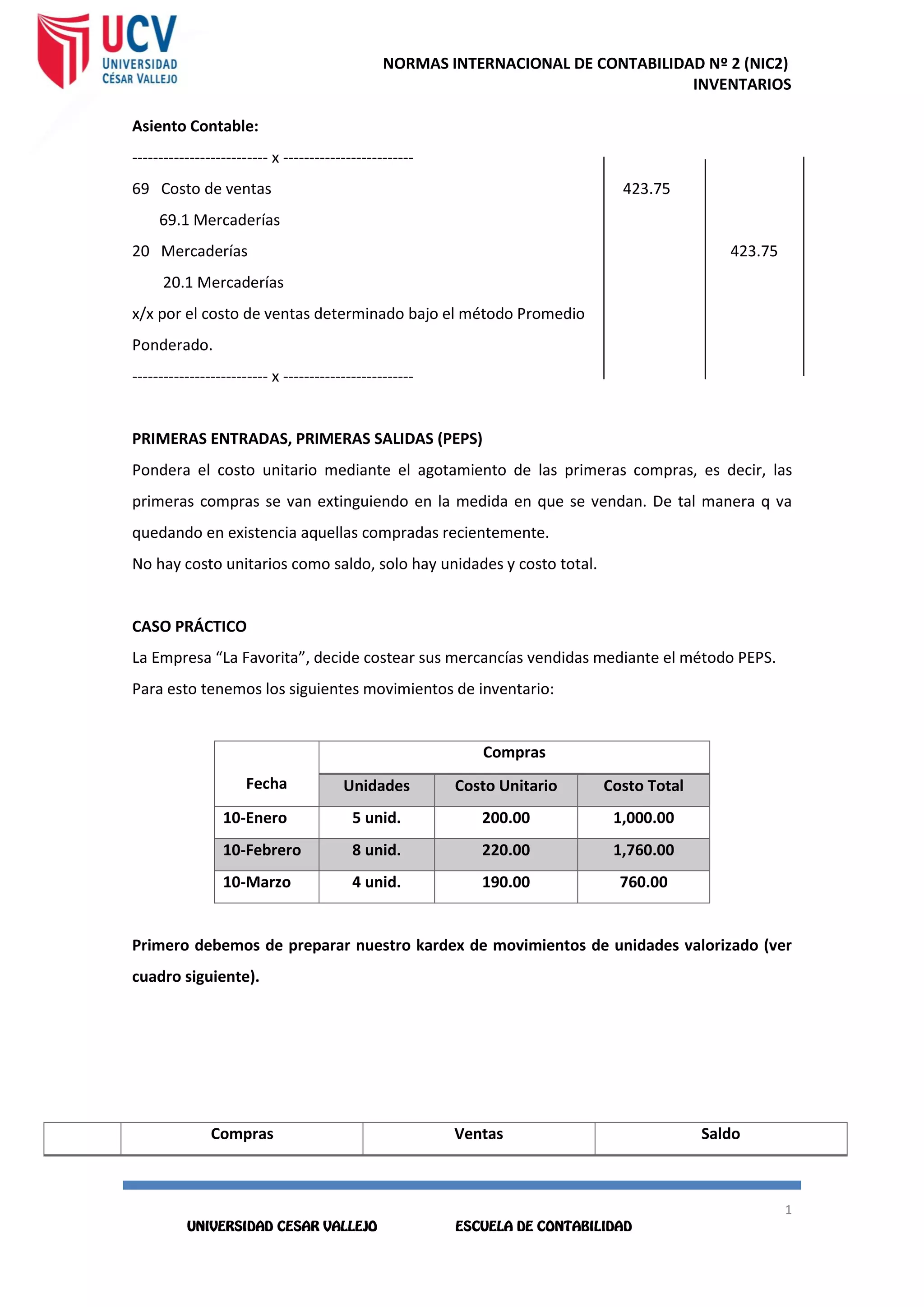 NORMAS INTERNACIONAL DE CONTABILIDAD Nº 2 (NIC2)
INVENTARIOS
1
0
1
0
Asiento Contable:
-------------------------- x -------------------------
69 Costo de ventas 423.75
69.1 Mercaderías
20 Mercaderías 423.75
20.1 Mercaderías
x/x por el costo de ventas determinado bajo el método Promedio
Ponderado.
-------------------------- x -------------------------
PRIMERAS ENTRADAS, PRIMERAS SALIDAS (PEPS)
Pondera el costo unitario mediante el agotamiento de las primeras compras, es decir, las
primeras compras se van extinguiendo en la medida en que se vendan. De tal manera q va
quedando en existencia aquellas compradas recientemente.
No hay costo unitarios como saldo, solo hay unidades y costo total.
CASO PRÁCTICO
La Empresa “La Favorita”, decide costear sus mercancías vendidas mediante el método PEPS.
Para esto tenemos los siguientes movimientos de inventario:
Fecha
Compras
Unidades Costo Unitario Costo Total
10-Enero 5 unid. 200.00 1,000.00
10-Febrero 8 unid. 220.00 1,760.00
10-Marzo 4 unid. 190.00 760.00
Primero debemos de preparar nuestro kardex de movimientos de unidades valorizado (ver
cuadro siguiente).
Compras Ventas Saldo
 