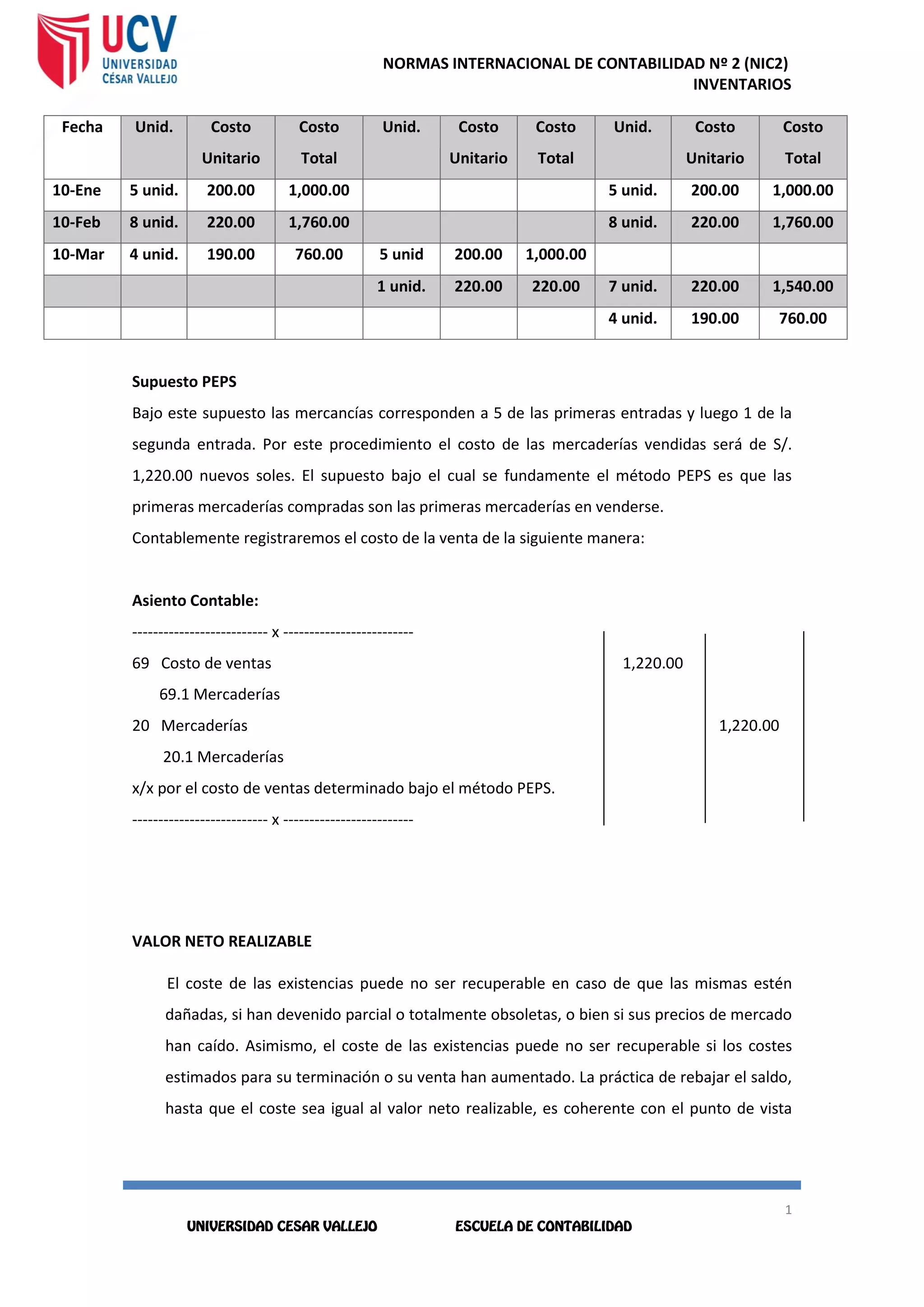 NORMAS INTERNACIONAL DE CONTABILIDAD Nº 2 (NIC2)
INVENTARIOS
1
1
1
1
Fecha Unid. Costo
Unitario
Costo
Total
Unid. Costo
Unitario
Costo
Total
Unid. Costo
Unitario
Costo
Total
10-Ene 5 unid. 200.00 1,000.00 5 unid. 200.00 1,000.00
10-Feb 8 unid. 220.00 1,760.00 8 unid. 220.00 1,760.00
10-Mar 4 unid. 190.00 760.00 5 unid 200.00 1,000.00
1 unid. 220.00 220.00 7 unid. 220.00 1,540.00
4 unid. 190.00 760.00
Supuesto PEPS
Bajo este supuesto las mercancías corresponden a 5 de las primeras entradas y luego 1 de la
segunda entrada. Por este procedimiento el costo de las mercaderías vendidas será de S/.
1,220.00 nuevos soles. El supuesto bajo el cual se fundamente el método PEPS es que las
primeras mercaderías compradas son las primeras mercaderías en venderse.
Contablemente registraremos el costo de la venta de la siguiente manera:
Asiento Contable:
-------------------------- x -------------------------
69 Costo de ventas 1,220.00
69.1 Mercaderías
20 Mercaderías 1,220.00
20.1 Mercaderías
x/x por el costo de ventas determinado bajo el método PEPS.
-------------------------- x -------------------------
VALOR NETO REALIZABLE
El coste de las existencias puede no ser recuperable en caso de que las mismas estén
dañadas, si han devenido parcial o totalmente obsoletas, o bien si sus precios de mercado
han caído. Asimismo, el coste de las existencias puede no ser recuperable si los costes
estimados para su terminación o su venta han aumentado. La práctica de rebajar el saldo,
hasta que el coste sea igual al valor neto realizable, es coherente con el punto de vista
 