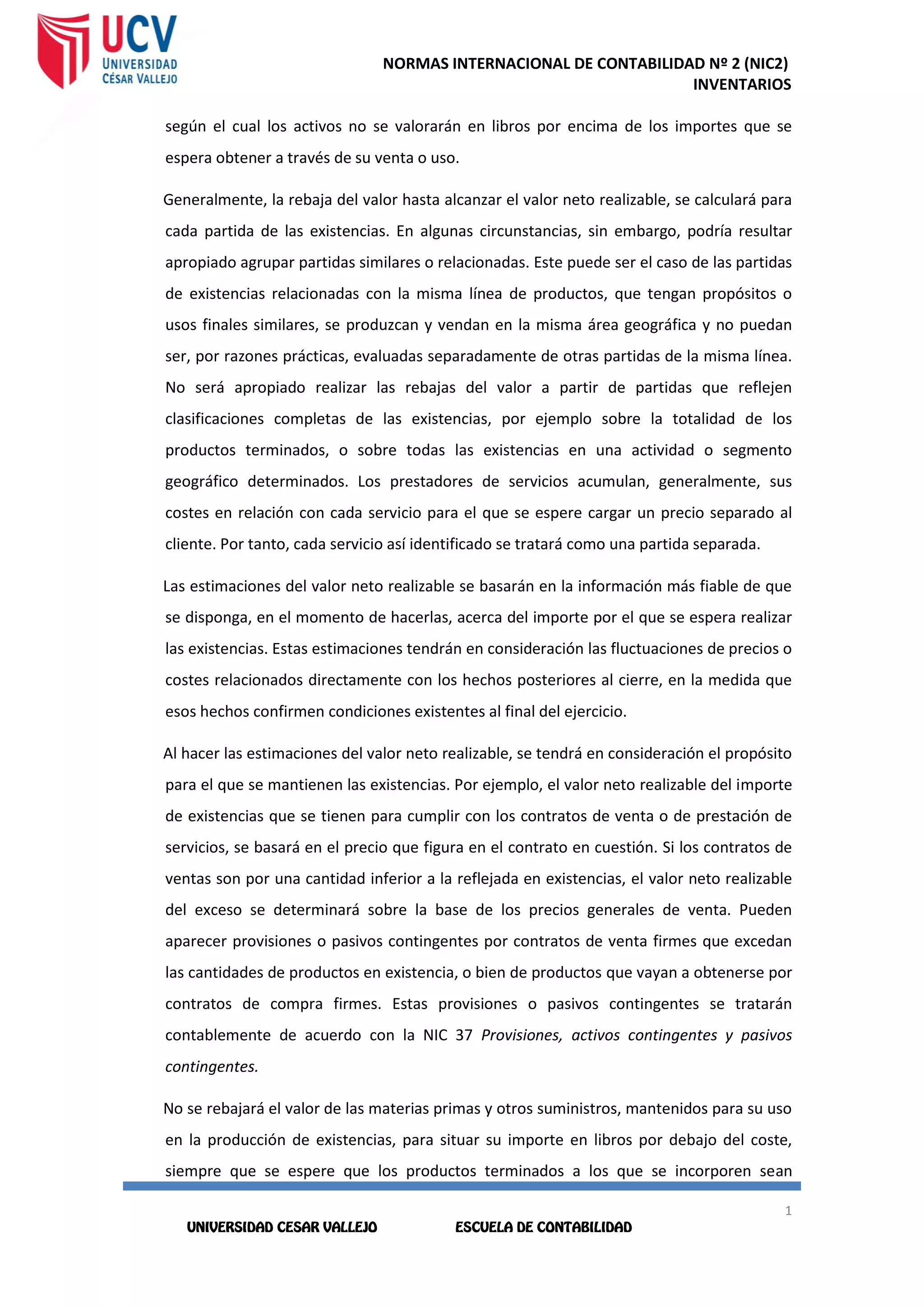 NORMAS INTERNACIONAL DE CONTABILIDAD Nº 2 (NIC2)
INVENTARIOS
1
2
1
2
según el cual los activos no se valorarán en libros por encima de los importes que se
espera obtener a través de su venta o uso.
Generalmente, la rebaja del valor hasta alcanzar el valor neto realizable, se calculará para
cada partida de las existencias. En algunas circunstancias, sin embargo, podría resultar
apropiado agrupar partidas similares o relacionadas. Este puede ser el caso de las partidas
de existencias relacionadas con la misma línea de productos, que tengan propósitos o
usos finales similares, se produzcan y vendan en la misma área geográfica y no puedan
ser, por razones prácticas, evaluadas separadamente de otras partidas de la misma línea.
No será apropiado realizar las rebajas del valor a partir de partidas que reflejen
clasificaciones completas de las existencias, por ejemplo sobre la totalidad de los
productos terminados, o sobre todas las existencias en una actividad o segmento
geográfico determinados. Los prestadores de servicios acumulan, generalmente, sus
costes en relación con cada servicio para el que se espere cargar un precio separado al
cliente. Por tanto, cada servicio así identificado se tratará como una partida separada.
Las estimaciones del valor neto realizable se basarán en la información más fiable de que
se disponga, en el momento de hacerlas, acerca del importe por el que se espera realizar
las existencias. Estas estimaciones tendrán en consideración las fluctuaciones de precios o
costes relacionados directamente con los hechos posteriores al cierre, en la medida que
esos hechos confirmen condiciones existentes al final del ejercicio.
Al hacer las estimaciones del valor neto realizable, se tendrá en consideración el propósito
para el que se mantienen las existencias. Por ejemplo, el valor neto realizable del importe
de existencias que se tienen para cumplir con los contratos de venta o de prestación de
servicios, se basará en el precio que figura en el contrato en cuestión. Si los contratos de
ventas son por una cantidad inferior a la reflejada en existencias, el valor neto realizable
del exceso se determinará sobre la base de los precios generales de venta. Pueden
aparecer provisiones o pasivos contingentes por contratos de venta firmes que excedan
las cantidades de productos en existencia, o bien de productos que vayan a obtenerse por
contratos de compra firmes. Estas provisiones o pasivos contingentes se tratarán
contablemente de acuerdo con la NIC 37 Provisiones, activos contingentes y pasivos
contingentes.
No se rebajará el valor de las materias primas y otros suministros, mantenidos para su uso
en la producción de existencias, para situar su importe en libros por debajo del coste,
siempre que se espere que los productos terminados a los que se incorporen sean
 