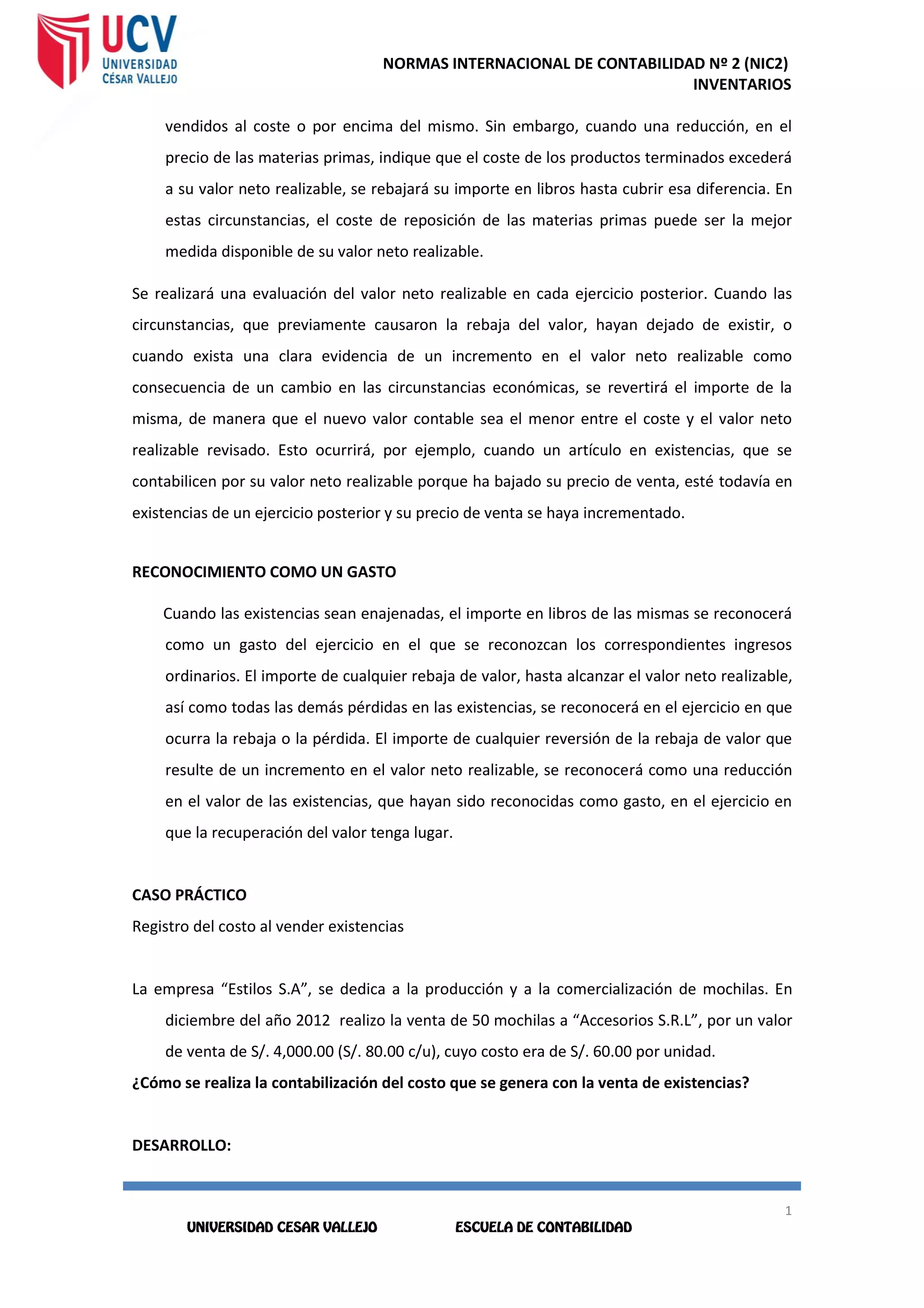 NORMAS INTERNACIONAL DE CONTABILIDAD Nº 2 (NIC2)
INVENTARIOS
1
3
1
3
vendidos al coste o por encima del mismo. Sin embargo, cuando una reducción, en el
precio de las materias primas, indique que el coste de los productos terminados excederá
a su valor neto realizable, se rebajará su importe en libros hasta cubrir esa diferencia. En
estas circunstancias, el coste de reposición de las materias primas puede ser la mejor
medida disponible de su valor neto realizable.
Se realizará una evaluación del valor neto realizable en cada ejercicio posterior. Cuando las
circunstancias, que previamente causaron la rebaja del valor, hayan dejado de existir, o
cuando exista una clara evidencia de un incremento en el valor neto realizable como
consecuencia de un cambio en las circunstancias económicas, se revertirá el importe de la
misma, de manera que el nuevo valor contable sea el menor entre el coste y el valor neto
realizable revisado. Esto ocurrirá, por ejemplo, cuando un artículo en existencias, que se
contabilicen por su valor neto realizable porque ha bajado su precio de venta, esté todavía en
existencias de un ejercicio posterior y su precio de venta se haya incrementado.
RECONOCIMIENTO COMO UN GASTO
Cuando las existencias sean enajenadas, el importe en libros de las mismas se reconocerá
como un gasto del ejercicio en el que se reconozcan los correspondientes ingresos
ordinarios. El importe de cualquier rebaja de valor, hasta alcanzar el valor neto realizable,
así como todas las demás pérdidas en las existencias, se reconocerá en el ejercicio en que
ocurra la rebaja o la pérdida. El importe de cualquier reversión de la rebaja de valor que
resulte de un incremento en el valor neto realizable, se reconocerá como una reducción
en el valor de las existencias, que hayan sido reconocidas como gasto, en el ejercicio en
que la recuperación del valor tenga lugar.
CASO PRÁCTICO
Registro del costo al vender existencias
La empresa “Estilos S.A”, se dedica a la producción y a la comercialización de mochilas. En
diciembre del año 2012 realizo la venta de 50 mochilas a “Accesorios S.R.L”, por un valor
de venta de S/. 4,000.00 (S/. 80.00 c/u), cuyo costo era de S/. 60.00 por unidad.
¿Cómo se realiza la contabilización del costo que se genera con la venta de existencias?
DESARROLLO:
 