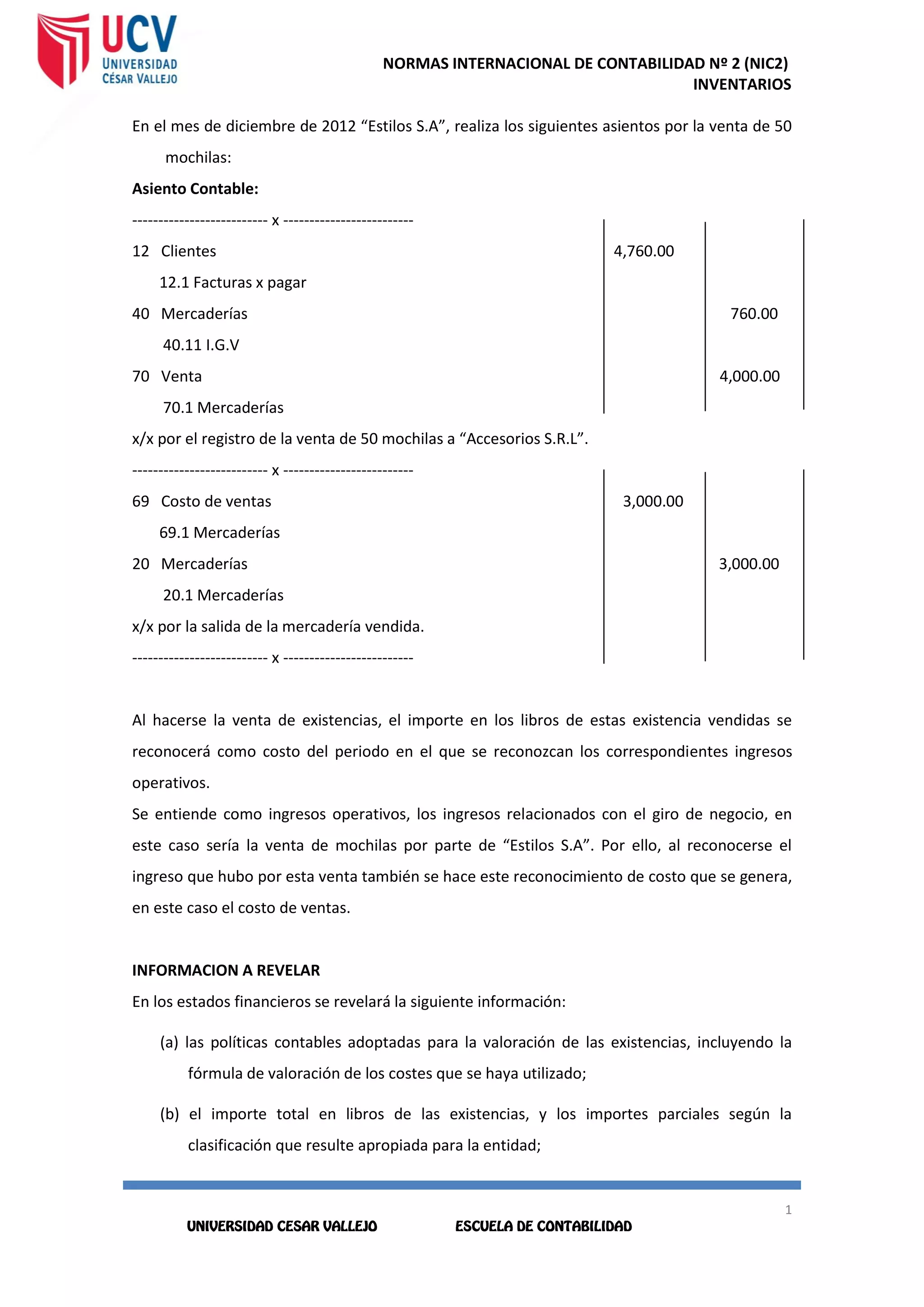 NORMAS INTERNACIONAL DE CONTABILIDAD Nº 2 (NIC2)
INVENTARIOS
1
4
1
4
En el mes de diciembre de 2012 “Estilos S.A”, realiza los siguientes asientos por la venta de 50
mochilas:
Asiento Contable:
-------------------------- x -------------------------
12 Clientes 4,760.00
12.1 Facturas x pagar
40 Mercaderías 760.00
40.11 I.G.V
70 Venta 4,000.00
70.1 Mercaderías
x/x por el registro de la venta de 50 mochilas a “Accesorios S.R.L”.
-------------------------- x -------------------------
69 Costo de ventas 3,000.00
69.1 Mercaderías
20 Mercaderías 3,000.00
20.1 Mercaderías
x/x por la salida de la mercadería vendida.
-------------------------- x -------------------------
Al hacerse la venta de existencias, el importe en los libros de estas existencia vendidas se
reconocerá como costo del periodo en el que se reconozcan los correspondientes ingresos
operativos.
Se entiende como ingresos operativos, los ingresos relacionados con el giro de negocio, en
este caso sería la venta de mochilas por parte de “Estilos S.A”. Por ello, al reconocerse el
ingreso que hubo por esta venta también se hace este reconocimiento de costo que se genera,
en este caso el costo de ventas.
INFORMACION A REVELAR
En los estados financieros se revelará la siguiente información:
(a) las políticas contables adoptadas para la valoración de las existencias, incluyendo la
fórmula de valoración de los costes que se haya utilizado;
(b) el importe total en libros de las existencias, y los importes parciales según la
clasificación que resulte apropiada para la entidad;
 