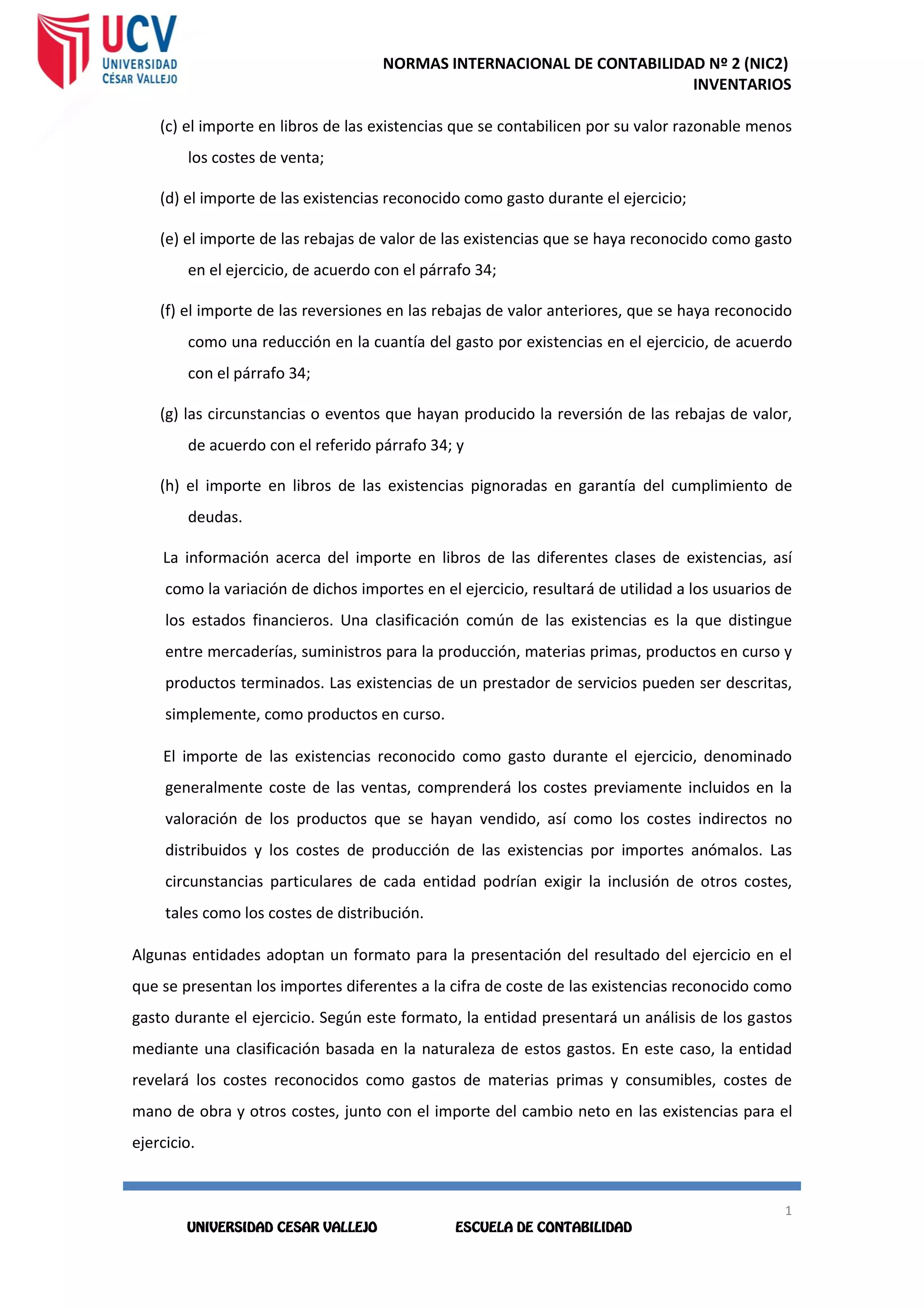 NORMAS INTERNACIONAL DE CONTABILIDAD Nº 2 (NIC2)
INVENTARIOS
1
5
1
5
(c) el importe en libros de las existencias que se contabilicen por su valor razonable menos
los costes de venta;
(d) el importe de las existencias reconocido como gasto durante el ejercicio;
(e) el importe de las rebajas de valor de las existencias que se haya reconocido como gasto
en el ejercicio, de acuerdo con el párrafo 34;
(f) el importe de las reversiones en las rebajas de valor anteriores, que se haya reconocido
como una reducción en la cuantía del gasto por existencias en el ejercicio, de acuerdo
con el párrafo 34;
(g) las circunstancias o eventos que hayan producido la reversión de las rebajas de valor,
de acuerdo con el referido párrafo 34; y
(h) el importe en libros de las existencias pignoradas en garantía del cumplimiento de
deudas.
La información acerca del importe en libros de las diferentes clases de existencias, así
como la variación de dichos importes en el ejercicio, resultará de utilidad a los usuarios de
los estados financieros. Una clasificación común de las existencias es la que distingue
entre mercaderías, suministros para la producción, materias primas, productos en curso y
productos terminados. Las existencias de un prestador de servicios pueden ser descritas,
simplemente, como productos en curso.
El importe de las existencias reconocido como gasto durante el ejercicio, denominado
generalmente coste de las ventas, comprenderá los costes previamente incluidos en la
valoración de los productos que se hayan vendido, así como los costes indirectos no
distribuidos y los costes de producción de las existencias por importes anómalos. Las
circunstancias particulares de cada entidad podrían exigir la inclusión de otros costes,
tales como los costes de distribución.
Algunas entidades adoptan un formato para la presentación del resultado del ejercicio en el
que se presentan los importes diferentes a la cifra de coste de las existencias reconocido como
gasto durante el ejercicio. Según este formato, la entidad presentará un análisis de los gastos
mediante una clasificación basada en la naturaleza de estos gastos. En este caso, la entidad
revelará los costes reconocidos como gastos de materias primas y consumibles, costes de
mano de obra y otros costes, junto con el importe del cambio neto en las existencias para el
ejercicio.
 