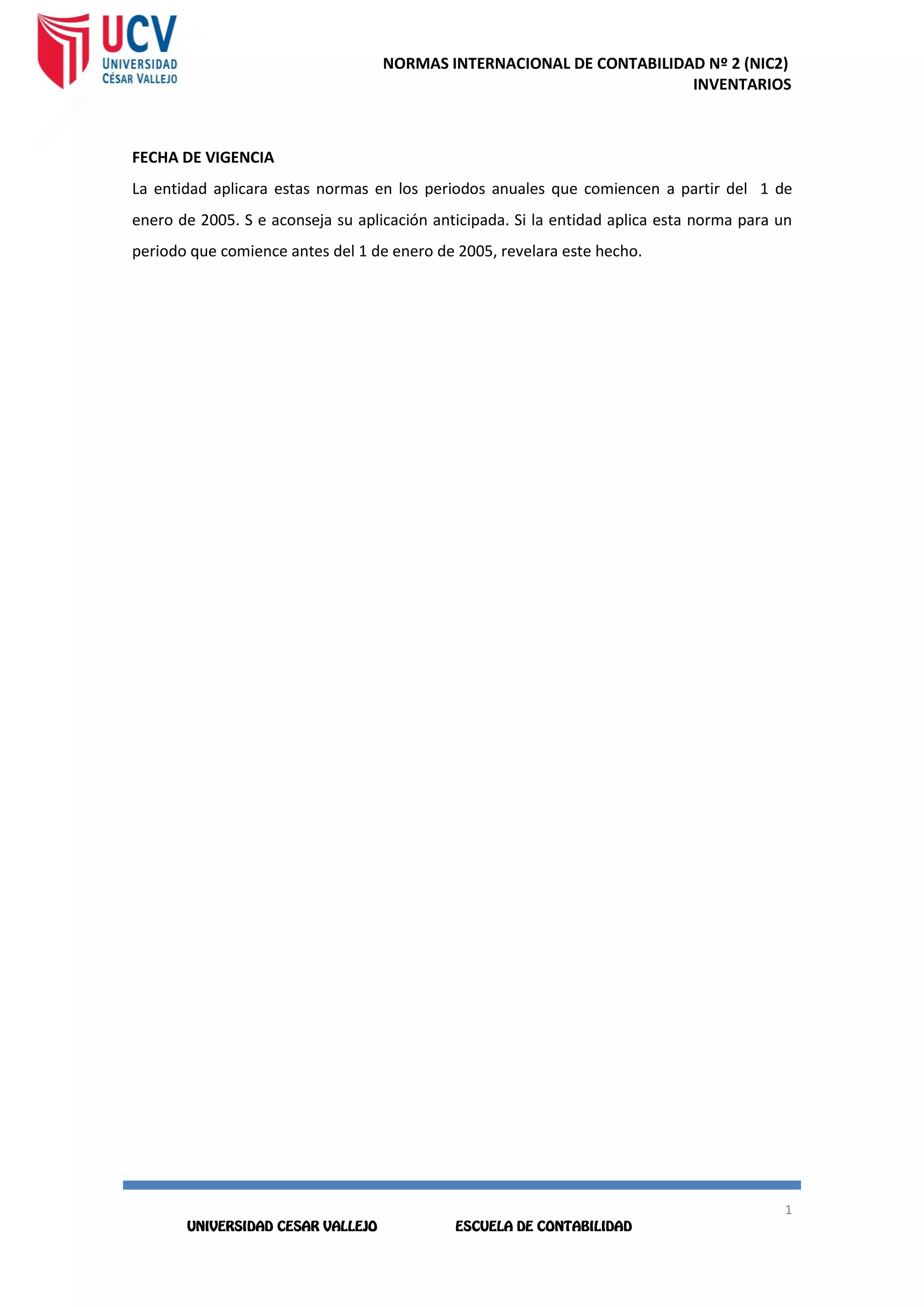 NORMAS INTERNACIONAL DE CONTABILIDAD Nº 2 (NIC2)
INVENTARIOS
1
6
1
6
FECHA DE VIGENCIA
La entidad aplicara estas normas en los periodos anuales que comiencen a partir del 1 de
enero de 2005. S e aconseja su aplicación anticipada. Si la entidad aplica esta norma para un
periodo que comience antes del 1 de enero de 2005, revelara este hecho.
 