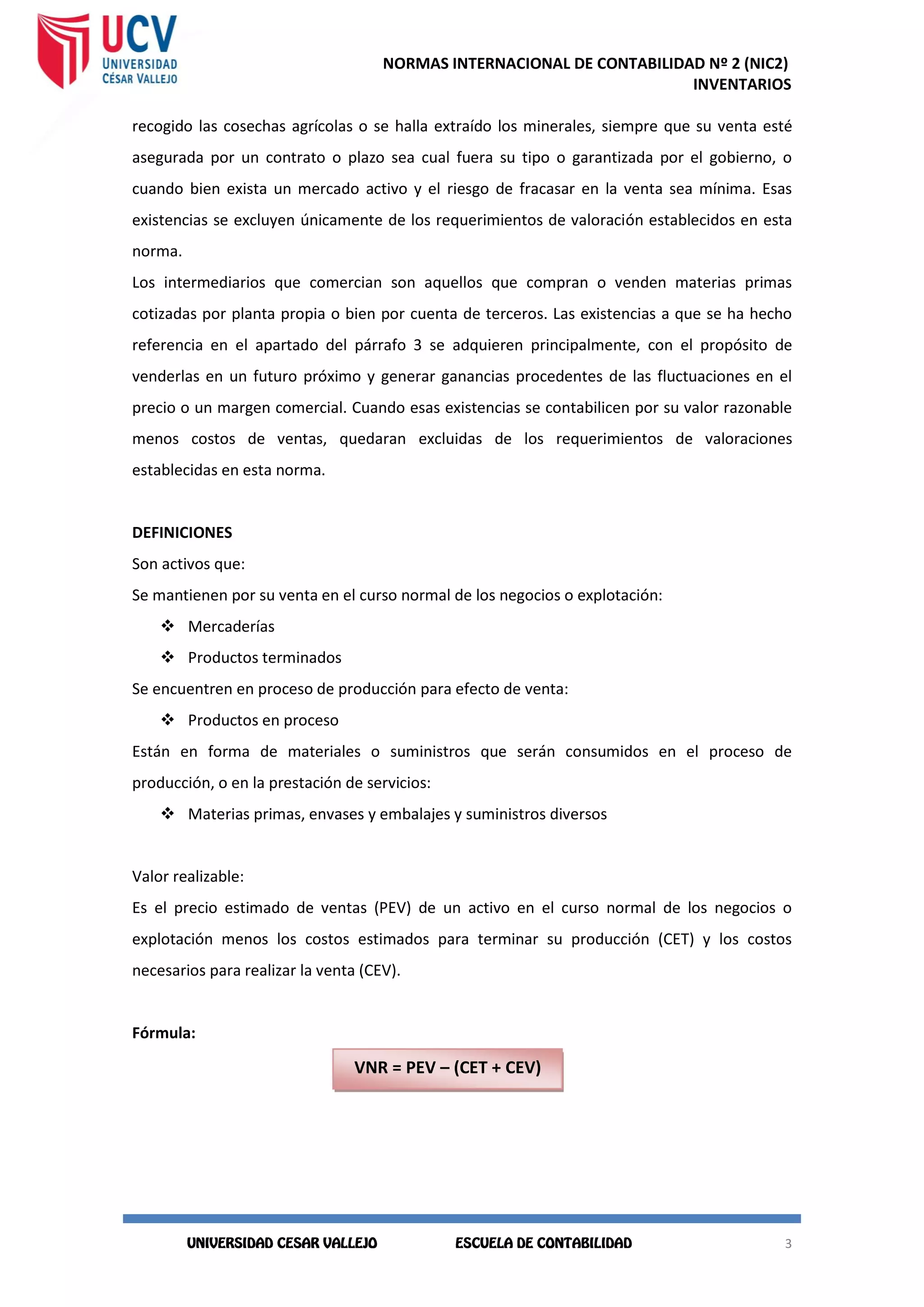 NORMAS INTERNACIONAL DE CONTABILIDAD Nº 2 (NIC2)
INVENTARIOS
3
3
recogido las cosechas agrícolas o se halla extraído los minerales, siempre que su venta esté
asegurada por un contrato o plazo sea cual fuera su tipo o garantizada por el gobierno, o
cuando bien exista un mercado activo y el riesgo de fracasar en la venta sea mínima. Esas
existencias se excluyen únicamente de los requerimientos de valoración establecidos en esta
norma.
Los intermediarios que comercian son aquellos que compran o venden materias primas
cotizadas por planta propia o bien por cuenta de terceros. Las existencias a que se ha hecho
referencia en el apartado del párrafo 3 se adquieren principalmente, con el propósito de
venderlas en un futuro próximo y generar ganancias procedentes de las fluctuaciones en el
precio o un margen comercial. Cuando esas existencias se contabilicen por su valor razonable
menos costos de ventas, quedaran excluidas de los requerimientos de valoraciones
establecidas en esta norma.
DEFINICIONES
Son activos que:
Se mantienen por su venta en el curso normal de los negocios o explotación:
 Mercaderías
 Productos terminados
Se encuentren en proceso de producción para efecto de venta:
 Productos en proceso
Están en forma de materiales o suministros que serán consumidos en el proceso de
producción, o en la prestación de servicios:
 Materias primas, envases y embalajes y suministros diversos
Valor realizable:
Es el precio estimado de ventas (PEV) de un activo en el curso normal de los negocios o
explotación menos los costos estimados para terminar su producción (CET) y los costos
necesarios para realizar la venta (CEV).
Fórmula:
VNR = PEV – (CET + CEV)
 