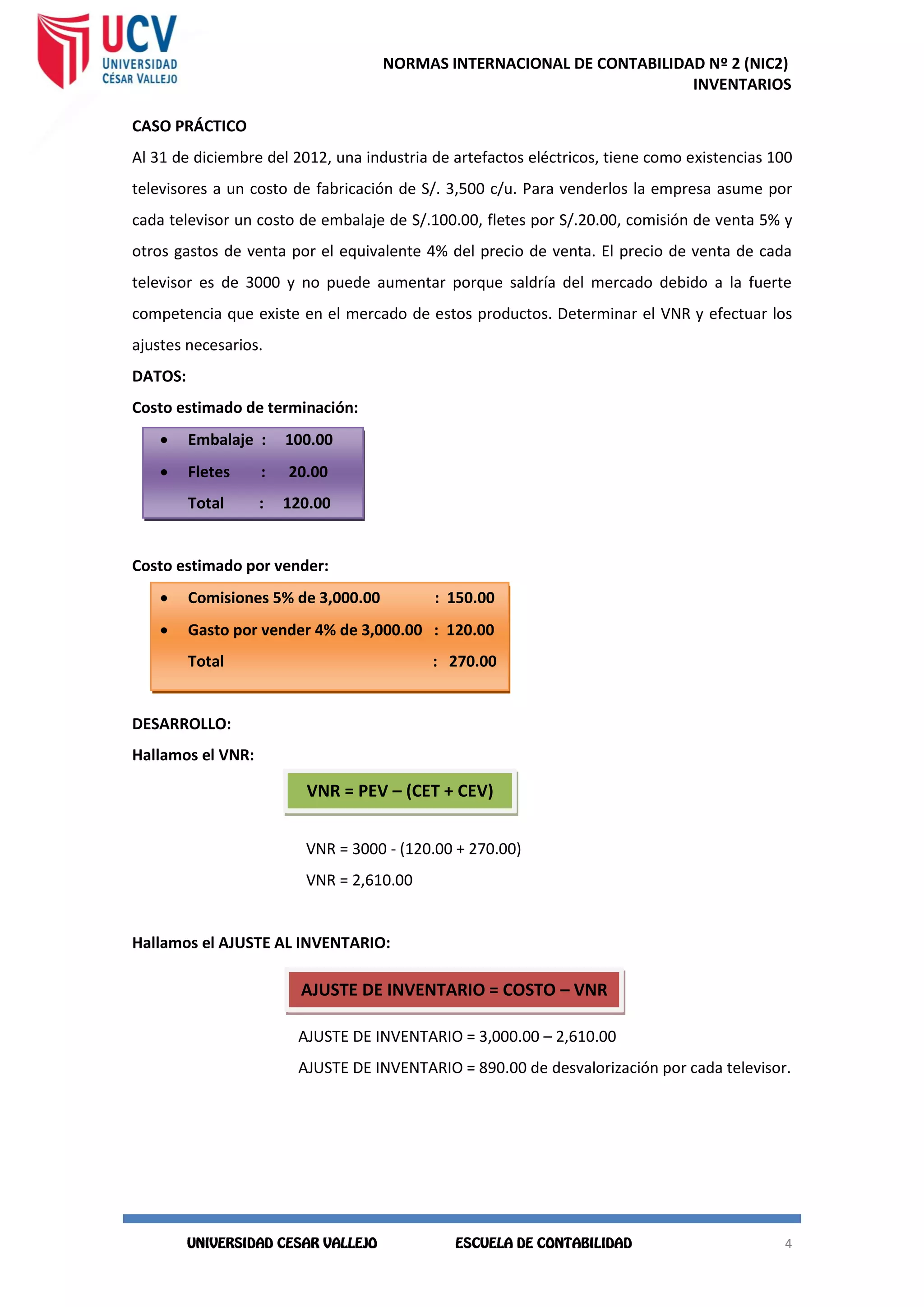 NORMAS INTERNACIONAL DE CONTABILIDAD Nº 2 (NIC2)
INVENTARIOS
4
4
CASO PRÁCTICO
Al 31 de diciembre del 2012, una industria de artefactos eléctricos, tiene como existencias 100
televisores a un costo de fabricación de S/. 3,500 c/u. Para venderlos la empresa asume por
cada televisor un costo de embalaje de S/.100.00, fletes por S/.20.00, comisión de venta 5% y
otros gastos de venta por el equivalente 4% del precio de venta. El precio de venta de cada
televisor es de 3000 y no puede aumentar porque saldría del mercado debido a la fuerte
competencia que existe en el mercado de estos productos. Determinar el VNR y efectuar los
ajustes necesarios.
DATOS:
Costo estimado de terminación:
 Embalaje : 100.00
 Fletes : 20.00
Total : 120.00
Costo estimado por vender:
 Comisiones 5% de 3,000.00 : 150.00
 Gasto por vender 4% de 3,000.00 : 120.00
Total : 270.00
DESARROLLO:
Hallamos el VNR:
VNR = 3000 - (120.00 + 270.00)
VNR = 2,610.00
Hallamos el AJUSTE AL INVENTARIO:
AJUSTE DE INVENTARIO = 3,000.00 – 2,610.00
AJUSTE DE INVENTARIO = 890.00 de desvalorización por cada televisor.
VNR = PEV – (CET + CEV)
AJUSTE DE INVENTARIO = COSTO – VNR
 