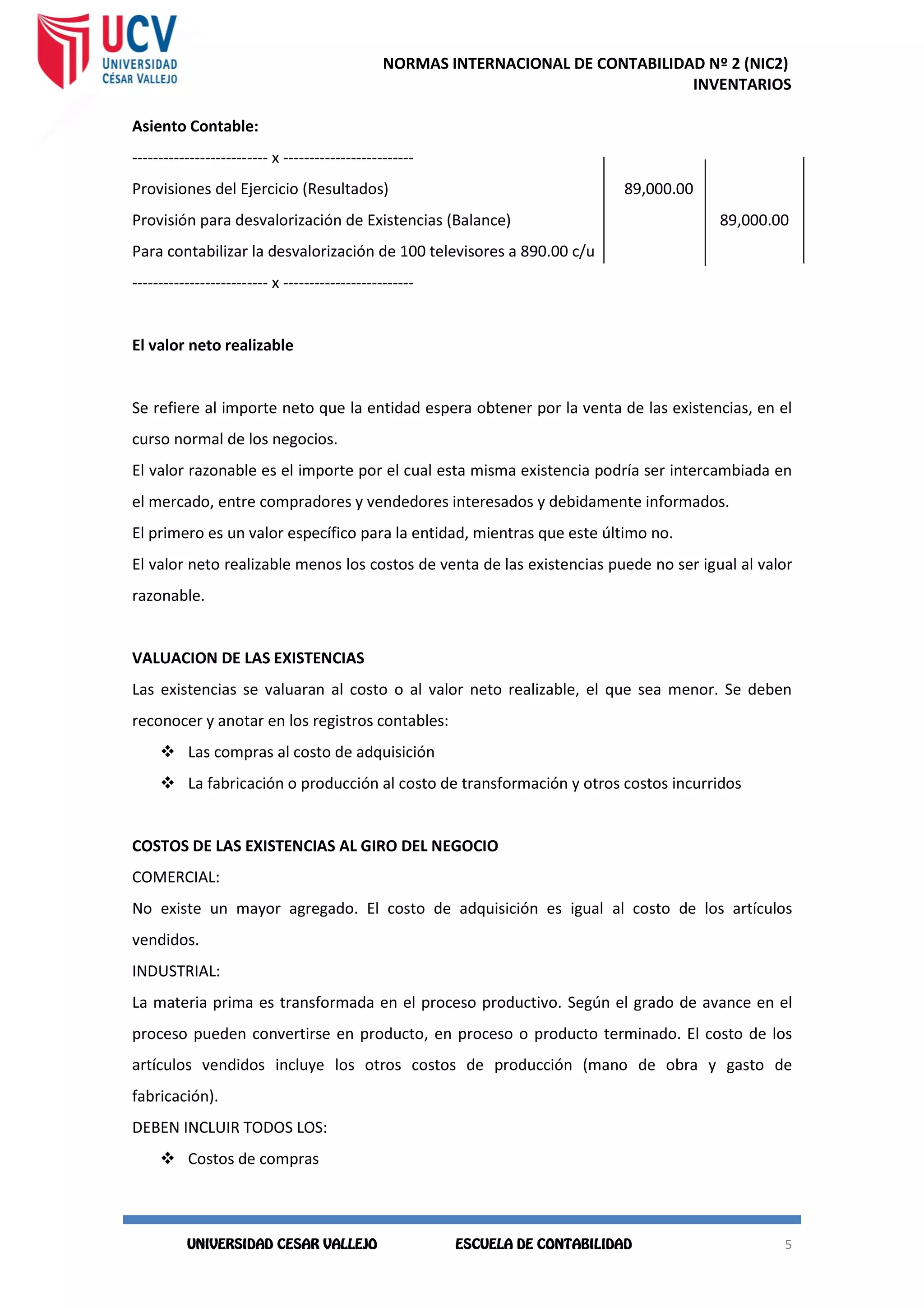 NORMAS INTERNACIONAL DE CONTABILIDAD Nº 2 (NIC2)
INVENTARIOS
5
5
Asiento Contable:
-------------------------- x -------------------------
Provisiones del Ejercicio (Resultados) 89,000.00
Provisión para desvalorización de Existencias (Balance) 89,000.00
Para contabilizar la desvalorización de 100 televisores a 890.00 c/u
-------------------------- x -------------------------
El valor neto realizable
Se refiere al importe neto que la entidad espera obtener por la venta de las existencias, en el
curso normal de los negocios.
El valor razonable es el importe por el cual esta misma existencia podría ser intercambiada en
el mercado, entre compradores y vendedores interesados y debidamente informados.
El primero es un valor específico para la entidad, mientras que este último no.
El valor neto realizable menos los costos de venta de las existencias puede no ser igual al valor
razonable.
VALUACION DE LAS EXISTENCIAS
Las existencias se valuaran al costo o al valor neto realizable, el que sea menor. Se deben
reconocer y anotar en los registros contables:
 Las compras al costo de adquisición
 La fabricación o producción al costo de transformación y otros costos incurridos
COSTOS DE LAS EXISTENCIAS AL GIRO DEL NEGOCIO
COMERCIAL:
No existe un mayor agregado. El costo de adquisición es igual al costo de los artículos
vendidos.
INDUSTRIAL:
La materia prima es transformada en el proceso productivo. Según el grado de avance en el
proceso pueden convertirse en producto, en proceso o producto terminado. El costo de los
artículos vendidos incluye los otros costos de producción (mano de obra y gasto de
fabricación).
DEBEN INCLUIR TODOS LOS:
 Costos de compras
 