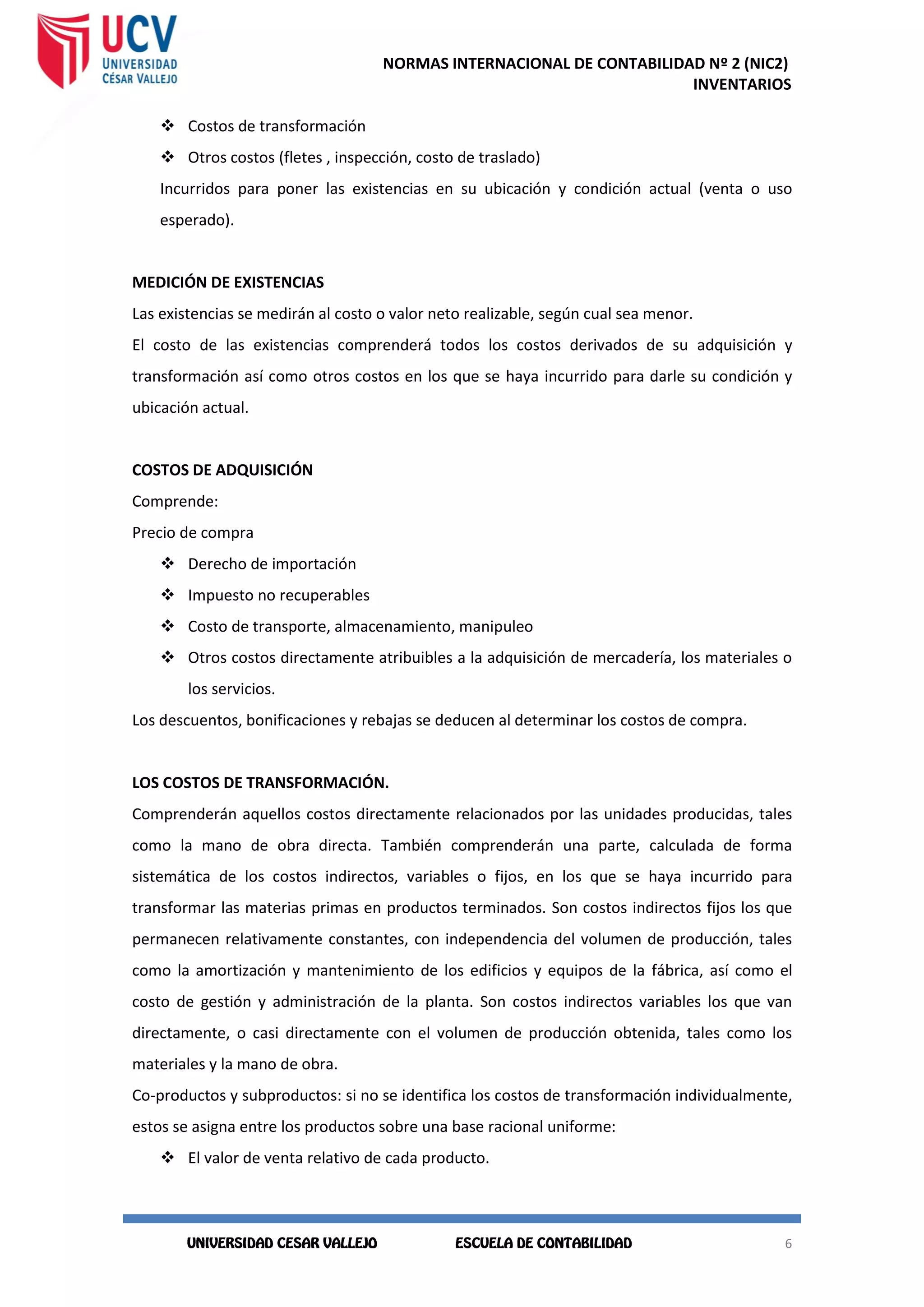 NORMAS INTERNACIONAL DE CONTABILIDAD Nº 2 (NIC2)
INVENTARIOS
6
6
 Costos de transformación
 Otros costos (fletes , inspección, costo de traslado)
Incurridos para poner las existencias en su ubicación y condición actual (venta o uso
esperado).
MEDICIÓN DE EXISTENCIAS
Las existencias se medirán al costo o valor neto realizable, según cual sea menor.
El costo de las existencias comprenderá todos los costos derivados de su adquisición y
transformación así como otros costos en los que se haya incurrido para darle su condición y
ubicación actual.
COSTOS DE ADQUISICIÓN
Comprende:
Precio de compra
 Derecho de importación
 Impuesto no recuperables
 Costo de transporte, almacenamiento, manipuleo
 Otros costos directamente atribuibles a la adquisición de mercadería, los materiales o
los servicios.
Los descuentos, bonificaciones y rebajas se deducen al determinar los costos de compra.
LOS COSTOS DE TRANSFORMACIÓN.
Comprenderán aquellos costos directamente relacionados por las unidades producidas, tales
como la mano de obra directa. También comprenderán una parte, calculada de forma
sistemática de los costos indirectos, variables o fijos, en los que se haya incurrido para
transformar las materias primas en productos terminados. Son costos indirectos fijos los que
permanecen relativamente constantes, con independencia del volumen de producción, tales
como la amortización y mantenimiento de los edificios y equipos de la fábrica, así como el
costo de gestión y administración de la planta. Son costos indirectos variables los que van
directamente, o casi directamente con el volumen de producción obtenida, tales como los
materiales y la mano de obra.
Co-productos y subproductos: si no se identifica los costos de transformación individualmente,
estos se asigna entre los productos sobre una base racional uniforme:
 El valor de venta relativo de cada producto.
 