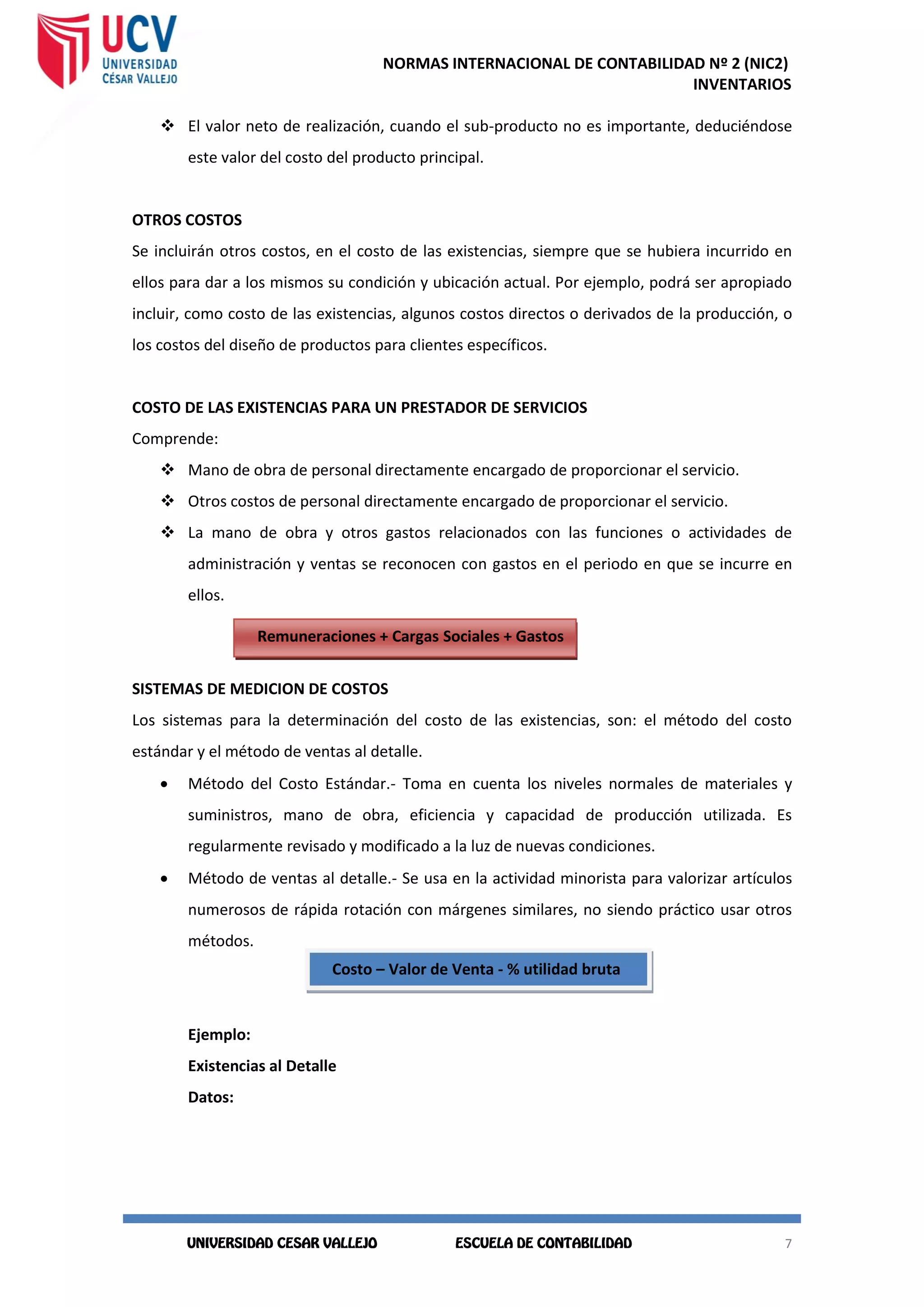 NORMAS INTERNACIONAL DE CONTABILIDAD Nº 2 (NIC2)
INVENTARIOS
7
7
 El valor neto de realización, cuando el sub-producto no es importante, deduciéndose
este valor del costo del producto principal.
OTROS COSTOS
Se incluirán otros costos, en el costo de las existencias, siempre que se hubiera incurrido en
ellos para dar a los mismos su condición y ubicación actual. Por ejemplo, podrá ser apropiado
incluir, como costo de las existencias, algunos costos directos o derivados de la producción, o
los costos del diseño de productos para clientes específicos.
COSTO DE LAS EXISTENCIAS PARA UN PRESTADOR DE SERVICIOS
Comprende:
 Mano de obra de personal directamente encargado de proporcionar el servicio.
 Otros costos de personal directamente encargado de proporcionar el servicio.
 La mano de obra y otros gastos relacionados con las funciones o actividades de
administración y ventas se reconocen con gastos en el periodo en que se incurre en
ellos.
SISTEMAS DE MEDICION DE COSTOS
Los sistemas para la determinación del costo de las existencias, son: el método del costo
estándar y el método de ventas al detalle.
 Método del Costo Estándar.- Toma en cuenta los niveles normales de materiales y
suministros, mano de obra, eficiencia y capacidad de producción utilizada. Es
regularmente revisado y modificado a la luz de nuevas condiciones.
 Método de ventas al detalle.- Se usa en la actividad minorista para valorizar artículos
numerosos de rápida rotación con márgenes similares, no siendo práctico usar otros
métodos.
Ejemplo:
Existencias al Detalle
Datos:
R Remuneraciones + Cargas Sociales + Gastos
Indirectos
R Costo – Valor de Venta - % utilidad bruta
 