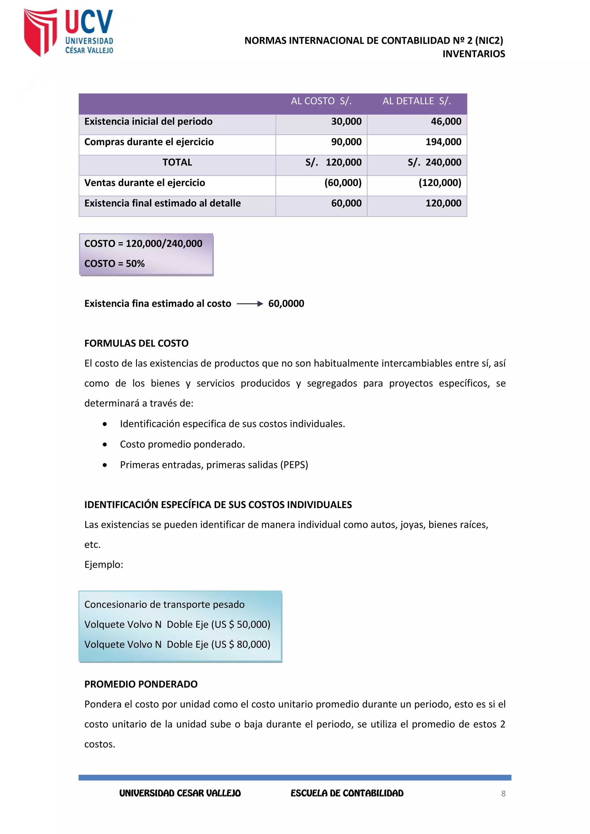 NORMAS INTERNACIONAL DE CONTABILIDAD Nº 2 (NIC2)
INVENTARIOS
8
8
AL COSTO S/. AL DETALLE S/.
Existencia inicial del periodo 30,000 46,000
Compras durante el ejercicio 90,000 194,000
TOTAL S/. 120,000 S/. 240,000
Ventas durante el ejercicio (60,000) (120,000)
Existencia final estimado al detalle 60,000 120,000
COSTO = 120,000/240,000
COSTO = 50%
Existencia fina estimado al costo 60,0000
FORMULAS DEL COSTO
El costo de las existencias de productos que no son habitualmente intercambiables entre sí, así
como de los bienes y servicios producidos y segregados para proyectos específicos, se
determinará a través de:
 Identificación especifica de sus costos individuales.
 Costo promedio ponderado.
 Primeras entradas, primeras salidas (PEPS)
IDENTIFICACIÓN ESPECÍFICA DE SUS COSTOS INDIVIDUALES
Las existencias se pueden identificar de manera individual como autos, joyas, bienes raíces,
etc.
Ejemplo:
Concesionario de transporte pesado
Volquete Volvo N Doble Eje (US $ 50,000)
Volquete Volvo N Doble Eje (US $ 80,000)
PROMEDIO PONDERADO
Pondera el costo por unidad como el costo unitario promedio durante un periodo, esto es si el
costo unitario de la unidad sube o baja durante el periodo, se utiliza el promedio de estos 2
costos.
 