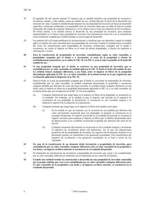 NIC 40
8 ©
IFRS Foundation
58 El apartado (b) del anterior párrafo 57 requiere que la entidad transfiera una propiedad de inversión a
inventarios cuando, y sólo cuando, exista un cambio de uso, evidenciado por el inicio de un desarrollo con
intención de venta. Cuando la entidad decida disponer de una propiedad de inversión sin hacer un desarrollo
específico, continuará calificando a la propiedad como de inversión hasta que sea dada de baja en cuentas
(eliminado del estado de situación financiera) y no lo tratará como si fuera un elemento de los inventarios.
De forma similar, si la entidad reinicia el desarrollo de una propiedad de inversión, para continuar
manteniéndolo en el futuro como propiedad de inversión, ésta permanecerá como tal y no se reclasificará
como instalación ocupada por el dueño durante su nueva etapa de desarrollo.
59 Los párrafos 60 a 65 tratan problemas de reconocimiento y medición que son aplicables cuando la entidad
aplica el modelo del valor razonable para las propiedades de inversión. Cuando la entidad utiliza el modelo
del costo, las transferencias entre propiedades de inversión, instalaciones ocupadas por el dueño e
inventarios, no varían el importe en libros ni el costo de dichas propiedades, a efectos de medición o
información a revelar.
60 Para la transferencia de propiedades de inversión, contabilizadas según su valor razonable, a
propiedades ocupadas por el dueño o a inventarios, el costo de la propiedad a efectos de
contabilizaciones posteriores, ya se utilice la NIC 16 o la NIC 2, será el valor razonable en la fecha del
cambio de uso.
61 Si una propiedad ocupada por el dueño se convierte en una propiedad de inversión, que se
contabilizará por su valor razonable, la entidad aplicará la NIC 16 hasta la fecha del cambio de uso.
La entidad tratará cualquier diferencia, a esa fecha, entre el importe en libros de la propiedad
determinado aplicando la NIC 16 y el valor razonable, de la misma forma en la que registraría una
revaluación aplicando lo dispuesto en la NIC 16.
62 Hasta la fecha en la que las propiedades ocupadas por el dueño se conviertan en propiedades de inversión,
contabilizadas por su valor razonable, la entidad continuará amortizando la propiedad y reconocerá
cualquier pérdida por deterioro de valor que haya ocurrido. La entidad tratará cualquier diferencia en esa
fecha, entre el importe en libros de la propiedad determinado aplicando la NIC 16, y su valor razonable, de
la misma forma que una revaluación en la NIC 16. En otras palabras:
(a) Cualquier disminución que tenga lugar en el importe en libros de la propiedad, se reconocerá en
el resultado. Sin embargo, en la medida en que el importe esté incluido en el superávit de
revaluación de esa propiedad, la disminución se reconocerá en otro resultado integral y se
reducirá el superávit de revaluación en el patrimonio.
(b) Cualquier aumento que tenga lugar en el importe en libros será tratado como sigue:
(i) En la medida en que tal aumento sea la reversión de una pérdida por deterioro del
valor, previamente reconocida para esa propiedad, el aumento se reconocerá en el
resultado del periodo. El importe reconocido en el resultado del periodo no excederá al
importe necesario para restaurar el importe en libros que se hubiera determinado (neto
de depreciación) si no se hubiera reconocido la pérdida por deterioro del valor de los
activos.
(ii) Cualquier remanente del aumento se reconocerá en otro resultado integral e incrementa
el superávit de revaluación dentro del patrimonio. En el caso de disposiciones
posteriores de las propiedades de inversión, los superávit de revaluación incluidos en el
patrimonio pueden ser transferidos a las ganancias acumuladas. Esta transferencia del
superávit de revaluación a las ganancias acumuladas no se hará a través de los
resultados.
63 En caso de la transferencia de un elemento desde inventarios a propiedades de inversión, para
contabilizarlo por su valor razonable, cualquier diferencia entre el valor razonable de la propiedad a
esa fecha y su importe en libros anterior se reconocerá en el resultado del periodo.
64 El tratamiento de transferencias de inventarios a propiedades de inversión, que vayan a ser contabilizadas
por su valor razonable, habrá de ser coherente con el tratamiento de las ventas de inventarios.
65 Cuando una entidad termine la construcción o desarrollo de una propiedad de inversión construida
por la propia entidad, que vaya a ser contabilizada por su valor razonable, cualquier diferencia entre
el valor razonable de la propiedad a esa fecha y su importe en libros anterior, se reconocerá en el
resultado del periodo.
 