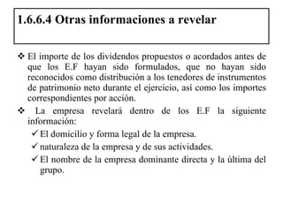 1.6.6.4 Otras informaciones a revelar  El importe de los dividendos propuestos o acordados antes de que los E.F hayan sido formulados, que no hayan sido reconocidos como distribución a los tenedores de instrumentos de patrimonio neto durante el ejercicio, así como los importes correspondientes por acción. La empresa revelará dentro de los E.F la siguiente información:  El domicilio y forma legal de la empresa. naturaleza de la empresa y de sus actividades. El nombre de la empresa dominante directa y la última del grupo. 