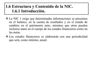 1.6 Estructura y Contenido de la NIC.   1.6.1 Introducción. La NIC 1 exige que determinadas informaciones se presenten en el balance, en la cuenta de resultados y en el estado de cambios en el patrimonio neto, mientras que otras pueden incluirse tanto en el cuerpo de los estados financieros como en las notas.  Los estados financieros se elaborarán con una periodicidad que será, como mínimo, anual.  