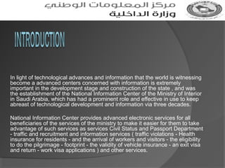 In light of technological advances and information that the world is witnessing
become a advanced centers concerned with information is extremely
important in the development stage and construction of the state , and was
the establishment of the National Information Center of the Ministry of Interior
in Saudi Arabia, which has had a prominent role and effective in use to keep
abreast of technological development and information via three decades.
National Information Center provides advanced electronic services for all
beneficiaries of the services of the ministry to make it easier for them to take
advantage of such services as services Civil Status and Passport Department
- traffic and recruitment and information services ( traffic violations - Health
insurance for residents - and the arrival of workers and visitors - the eligibility
to do the pilgrimage - footprint - the validity of vehicle insurance - an exit visa
and return - work visa applications ) and other services.

 