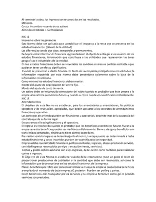 Al terminar la obra, los ingresos son reconocidas en los resultados.
Métodos.
Costos incurridos = cuenta otros activos
Anticipos recibidos = cuenta pasivo
NIC 12
Impuesto sobre las ganancias
Esta Norma debe ser aplicada para contabilizar el impuesto a la renta que se presenta en los
estados financieros. (cálculo de la utilidad)
Las diferencias son de dos tipos: temporales y permanentes.
Debe presentarinformaciónfinancierasegmentadaconel objetode entregara los usuarios de los
estados financieros, información que contribuya a las utilidades que representan las áreas
geográficas e industriales de la entidad.
En los estados financieros deben ser revelados los cambios en áreas o políticas contables que
pudieran tener un efecto significativo.
Cuando se presentan estados financieros tanto de la compañía principal como consolidados, la
información requerida por esta Norma debe presentarse solamente sobre la base de la
información consolidada.
Como mínimo los estados financieros deben revelar:
monto del ajuste de depreciación del activo fijo.
Monto del ajuste de costo de venta.
Un activo debe ser reconocido como parte del rubro cuando es probable que éste provea a la
empresabeneficioseconómicosfuturosycuandosucosto puedasercuantificadoconfiablemente.
NIC 17
Arrendamientos
El objetivo de esta Norma es establecer, para los arrendatarios y arrendadores, las políticas
contables y de revelación, apropiadas, que deben aplicarse a los contratos de arrendamiento
financiero y operativo
Los contratos de arriendo pueden ser financieros u operativos, depende mas de la sustancia del
contrato que de su forma legal.
Encontramos el leasing financiero y el operativo.
El ingreso es reconocido cuando es probable que los beneficios económicos futuros fluyan a la
empresayestosbeneficiospuedensermedidosconfiablemente. Bienes: riesgos y beneficios son
transferidos comprador, empresa no tiene control sobre bien.
Prestaciónservicio:ingresose determinajuntoal monto, la etapa puede ser determinada a fecha
estado financieros y costo incurridos pueden ser cuantificados con seguridad.
Empresadebe revelarEstadoFinanciero,políticascontables,ingresos, etapas prestación servicio,
cantidad ingresos reconocidos por tipo transacción (venta, servicios).
Costos y gastos deben asociarse con esos ingresos, debe existir corte contable para relacionar
costos e ingresos.
El objetivo de esta Norma es establecer cuándo debe reconocerse como un gasto el costo de
proporcionar prestaciones de jubilación y la cantidad que debe ser reconocida, así como la
información que debe revelarse en los estados financieros de la empresa.
Planesbeneficiosporretiroson:conveniosformalesenlaque la empresa proporciona beneficios
a empleado al momento de dejar empresa O posterior. Pueden ser por ley o partes.
Costo beneficios más trabajador presta servicios y la empresa Reconoce como gasto periodo
servicios son prestados.
 