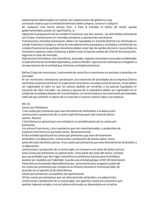 Subvenciones relacionadas con activos son subvenciones del gobierno cuya
concesión implica que la entidad beneficiaria debe comprar, construir o adquirir
de cualquier otra forma activos fijos. 5 Para la entidad, el hecho de recibir ayudas
gubernamentales puede ser significativo, al
objetode la preparación de los estados financieros, por dos razones. Las actividades extranjeras
son 2 tipos: transacciones en monedas extrajeras y operaciones extranjeras.
Transacciones monedas extranjeras: deben ser liquidadas en moneda distinta a la informada en
estado financiero (compra o venta de mercadería como prestamos y contratos) a la fecha de los
estadosfinancieroslaspartidas monetarias deben estar tipo de cambio de cierre, las partidas no
monetaria registran costos históricos y deben estar al tipo de cambio de la fecha de transacción,
registran el valor de mercado.
OperacionesExtranjeras:sonsubsidiarias,asociadas,negociosconjuntososucursalesestablecidas
enpaís distinto de laentidadreportadora,estasse dividen: operaciones extranjeras (integrales a
las operaciones de la entidad que informa) y entidad extranjeras.
Define 2tiposde inversiones: instrumento de renta fija e inversiones en acciones o derechos en
sociedad.
Al ser inversiones extranjeras constituyen una extensión de actividades de la empresa Chilena
(contratar empresasChilenas).Si laoperaciónconsisteenunaadquisiciónde activos, estos deben
ser registrados al valor en que los activos podrían ser vendidos y los pasivos liquidados en
situación de libre mercado. Los activos y pasivos de la subsidiaria deben ser registrados en el
estadode resultadoybalance de la controladora.La normarelativaa lasinversionespermanentes,
habla de que también el objeto de la inversión es ejercer control sobre una empresa.
NIC 23
Costos por Préstamos
1 Los costos por préstamos que sean directamente atribuibles a la adquisición,
construcción o producción de un activo apto forman parte del costo de dichos
activos. Alcance
2 Esta Norma se aplicará por una entidad en la contabilización de los costos por
préstamos.
Los activos financieros, y los inventarios que son manufacturados, o producidos de
cualquier otra forma en periodos cortos. Reconocimiento
8 Una entidad capitalizará los costos por préstamos que sean directamente
atribuibles a la adquisición, construcción o producción de activos aptos, como
parte del costo de dichosactivos. 9 Los costos porpréstamosque sean directamente atribuibles a
la adquisición,
construcción o producción de un activo apto, se incluyen en el costo de dichos activos.
Estos costos por préstamos se capitalizarán, como parte del costo del activo, siempre
que sea probable que den lugar a beneficios económicos futuros para la entidad y
puedan ser medidos con fiabilidad. Cuando una entidad aplique la NIC 29 Información
Financiera en Economías Hiperinflacionarias, reconocerá como un gasto la parte de
los costos por préstamos que compensa la inflación durante el mismo periodo, de
acuerdo con el párrafo 21 de dicha Norma.
Costos por préstamos susceptibles de capitalización
10 Son costos por préstamos que son directamente atribuibles a la adquisición,
construcción o producción de un activo apto, son aquellos costos por préstamos que
podrían haberse evitado si no se hubiera efectuado un desembolso en el activo
 