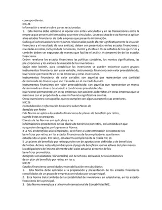 correspondiente.
NIC 24
Información a revelar sobre partes relacionadas
1. Esta Norma debe aplicarse al operar con entes vinculados y en las transacciones entre la
empresaque presentainformaciónysusentesvinculados.Losrequisitosde estaNormase aplican
a los estados financieros de toda empresa que presenta información.
Dado que lastransaccionesentre partesrelacionadaspuede afectarsignificativamente lasituación
financiera y el resultado de una entidad, deben ser presentadas en los estados financieros o
reveladasennotas,incluyendolanaturaleza, monto y efecto en los resultados de los ejercicios y
también deben ser expuestas de manera que facilite el análisis y comprensión de los estados
financieros.
Deben revelarse los estados financieros las políticas contables, los montos significativos, las
prescripciones y los valores de mercado de las inversiones.
Según este boletín, para contabilizar las inversiones se pueden encontrar cuatro grupos:
instrumentos financieros con valor variable, instrumentos financieros con valor preestablecido,
inversiones permanente en otras empresas y otras inversiones.
Instrumentos financieros de valor variable: son aquellas que representan una cantidad
determinada de dinero y que son transadas en el mercado bursátil.
Instrumentos financieros con valor preestablecido: son aquellas que representan un monto
determinado en dinero de acuerdo a condiciones preestablecidas.
Inversiones permanentes en otras empresas: son acciones o derechos en otras empresas que se
mantiene con el propósito de ejercer influencia significativa en ellas.
Otras inversiones: son aquellas que no cumplen con alguna características anteriores.
NIC 26
Contabilización e Información Financiera sobre Planes de
Beneficio por Retiro
Esta Norma se aplica a los estados financieros de planes de beneficio por retiro,
cuando éstos se preparan.
El resto de las Normas son aplicables a las
informaciones procedentes de los planes de beneficio por retiro, en la medida en que
no queden derogadas por la presente Norma.
4 La NIC 19 Beneficios a los Empleados, se refiere a la determinación del costo de los
beneficios por retiro, en los estados financieros de los empleadores que tienen
establecido un plan. Por tanto, esta Norma complementa la citada NIC 19.
5 Los planes de beneficio por retiro pueden ser de aportaciones definidas o de beneficios
definidos. Activos netos disponibles para el pago de beneficios son los activos del plan menos
las obligaciones del mismo diferentes del valor actuarial presente de los
beneficios prometidos.
Beneficios consolidados (irrevocables) son beneficios, derivados de las condiciones
de un plan de beneficio por retiro, en los q
NIC 27
Estados financieros consolidados y contabilización en subsidiarias
1. Esta Norma debe aplicarse a la preparación y presentación de los estados financieros
consolidados de un grupo de empresa controladas por una principal.
2. Esta Norma trata también de la contabilidad de inversiones en subsidiarias, en los estados
financieros de la principal.
3. Esta Norma reemplaza a la Norma Internacional de Contabilidad NIC.
 