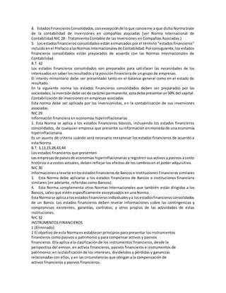 4. EstadosFinancierosConsolidados,conexcepciónde loque concierne a que dicha Norma trate
de la contabilidad de inversiones en compañías asociadas (ver Norma Internacional de
Contabilidad NIC 28 - Tratamiento Contable de las Inversiones en Compañías Asociadas.)
5. Los estadosfinancieros consolidados están enmarcados por el término "estados financieros"
incluidoenel PrefacioalasNormasInternacionalesde Contabilidad.Porconsiguiente,los estados
financieros consolidados están preparados de acuerdo con las Normas Internacionales de
Contabilidad.
B.T. 42
Los estados financieros consolidados son preparados para satisfacer las necesidades de los
interesados en saber los resultados y la posición financiera de un grupo de empresas.
El interés minoritario debe ser presentado tanto en el balance general como en el estado de
resultado.
En la siguiente norma los estados financieros consolidados deben ser preparados por las
sociedades,lainversióndebe serde carácterpermanente,estadebepresentarun50% del capital.
Contabilización de inversiones en empresas asociadas
Esta norma debe ser aplicada por los inversionistas, en la contabilización de sus inversiones
asociadas.
NIC 29
Información financiera en economías hiperinflacionarias
1. Esta Norma se aplica a los estados financieros básicos, incluyendo los estados financieros
consolidados, de cualquier empresa que presente su información en moneda de una economía
hiperinflacionaria.
Es un asunto de criterio cuándo será necesario reexpresar los estados financieros de acuerdo a
esta Norma.
B.T. 3,13,23,28,43,44
Los estados financieros que presenten
Las empresasde paísesde economías hiperinflacionarias y registren sus activos y pasivos a costo
histórico o a costos actuales, deben reflejar los efectos de los cambios en el poder adquisitivo.
NIC 30
Informacionesarevelarenlosestadosfinancierosde Bancose Instituciones Financieras similares
1. Esta Norma debe aplicarse a los estados financieros de Bancos e instituciones financiera
similares (en adelante, referidas como Bancos).
4. Esta Norma complementa otras Normas Internacionales que también están dirigidas a los
Bancos, salvo que estén específicamente exceptuados en una Norma.
Esta Norma se aplicaa losestadosfinancierosindividualesya losestadosfinancierosconsolidados
de un Banco. Los estados financieros deben revelar informaciones sobre las contingencias y
compromisos existentes, garantías, contratos; y otros propios de las actividades de estas
instituciones.
NIC 32
INSTRUMENTOS FINANCIEROS
1 [Eliminado]
2 El objetivo de esta Norma es establecer principios para presentar los instrumentos
financieros como pasivos o patrimonio y para compensar activos y pasivos
financieros. Ella aplica a la clasificación de los instrumentos financieros, desde la
perspectiva del emisor, en activos financieros, pasivos financieros e instrumentos de
patrimonio; en la clasificación de los intereses, dividendos y pérdidas y ganancias
relacionadas con ellos, y en las circunstancias que obligan a la compensación de
activos financieros y pasivos financieros.
 