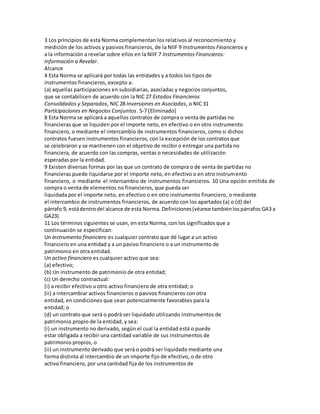3 Los principios de esta Norma complementan los relativos al reconocimiento y
medición de los activos y pasivos financieros, de la NIIF 9 Instrumentos Financieros y
a la información a revelar sobre ellos en la NIIF 7 Instrumentos Financieros:
Información a Revelar.
Alcance
4 Esta Norma se aplicará por todas las entidades y a todos los tipos de
instrumentos financieros, excepto a:
(a) aquellas participaciones en subsidiarias, asociadas y negocios conjuntos,
que se contabilicen de acuerdo con la NIC 27 Estados Financieros
Consolidados y Separados, NIC 28 Inversiones en Asociadas, o NIC 31
Participaciones en Negocios Conjuntos. 5-7 [Eliminado]
8 Esta Norma se aplicará a aquellos contratos de compra o venta de partidas no
financieras que se liquiden por el importe neto, en efectivo o en otro instrumento
financiero, o mediante el intercambio de instrumentos financieros, como si dichos
contratos fuesen instrumentos financieros, con la excepción de los contratos que
se celebraron y se mantienen con el objetivo de recibir o entregar una partida no
financiera, de acuerdo con las compras, ventas o necesidades de utilización
esperadas por la entidad.
9 Existen diversas formas por las que un contrato de compra o de venta de partidas no
financieras puede liquidarse por el importe neto, en efectivo o en otro instrumento
financiero, o mediante el intercambio de instrumentos financieros. 10 Una opción emitida de
compra o venta de elementos no financieros, que pueda ser
liquidada por el importe neto, en efectivo o en otro instrumento financiero, o mediante
el intercambio de instrumentos financieros, de acuerdo con los apartados (a) o (d) del
párrafo 9, estádentrodel alcance de esta Norma. Definiciones(véanse tambiénlospárrafos GA3 a
GA23)
11 Los términos siguientes se usan, en esta Norma, con los significados que a
continuación se especifican:
Un instrumento financiero es cualquier contrato que dé lugar a un activo
financiero en una entidad y a un pasivo financiero o a un instrumento de
patrimonio en otra entidad.
Un activo financiero es cualquier activo que sea:
(a) efectivo;
(b) Un instrumento de patrimonio de otra entidad;
(c) Un derecho contractual:
(i) a recibir efectivo u otro activo financiero de otra entidad; o
(ii) a intercambiar activos financieros o pasivos financieros con otra
entidad, en condiciones que sean potencialmente favorables para la
entidad; o
(d) un contrato que será o podrá ser liquidado utilizando instrumentos de
patrimonio propio de la entidad, y sea:
(i) un instrumento no derivado, según el cual la entidad está o puede
estar obligada a recibir una cantidad variable de sus instrumentos de
patrimonio propios, o
(ii) un instrumento derivado que será o podrá ser liquidado mediante una
forma distinta al intercambio de un importe fijo de efectivo, o de otro
activo financiero, por una cantidad fija de los instrumentos de
 