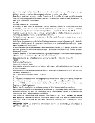 patrimonio propio de la entidad. Esta norma deberá ser aplicada por aquellas empresas cuya
acciones comunes o acciones comunes potenciales se negocian en la bolsa.
Cuando se presenten tanto los estados financieros de la entidad principal como los estados
financierosconsolidados,lainformación a que se refiere necesita ser presentada únicamente en
base de la información consolidada.
NIC 34
Información financiera intermedia
El objetivo de esta Norma es establecer, tanto el contenido mínimo de un informe financiero
intermedio, como los principios para el reconocimiento y valuación a aplicar en estados
financieros, completos o resumidos, correspondientes a un período intermedio. B.T. 36
Informe financiero intermedio: se refiere a un conjunto de estados financieros completos o
resumidos que corresponden a un periodo determinado.
Periodo intermedio: periodo de presentación de información financiera más corto que un año
económico completo.
Un informe financierointermedioincluye lossiguientescomponentes:balance general, estado de
ganancia y pérdida, estado de cambio en el patrimonio neto, estado de flujo de efectivo y notas
explicativas y políticas contables.
Si la empresaincluye unconjuntode estados financierosresumidosensuinforme, dichos estados
tendrían que incluir como mínimo los rubros y subtotales incluidos en sus últimos estados
financieros anuales.
Cambioscontablesenperiodosintermedios:el periodo intermedio acumulado comparado con el
año anterior si se presentan estados financieros comparativos.
Lo que concluimos que estas dos normas son muy semejantes y tienen el mismo fin.
Nic 39
Instrumentos financieros:
Reconocimiento y medición
Establece losprincipiosparael reconocimiento,valoraciónypublicación de información sobre los
activos financieros.
Esta norma supone el reconocimientode todoslosactivosyobligacionesfinancieras, así como sus
derivados, en el balance.
La IAS 39, supone un complemento a la IAS 31.
B.T. 10
1. Los derivadossonactivosopasivosporque suponenderecho u obligaciones que pueden ser
liquidados con dinero por lo que estos deben ser reconocidos en los Estados Financieros.
2. La NIC 39 estable como único criterio fundamental valorativo para los instrumentos
financieros el Valor Razonable.
Es decir que los beneficios o perdidas no pueden ser diferidos como activos o pasivos.
La inversióninmobiliariadebe reconocerse comounactivo,cuandoesprobable que losbeneficios
económicosfuturosasociados con la inversión fluirán a la empresa; y el costo de dicha inversión
inmobiliaria, pueda ser medido confiablemente.
Una inversión inmobiliaria debe medirse inicialmente a su costo. MODELO DE VALOR
RAZONABLE.- Si la empresahamedidosuinversióninmobiliaria al valorrazonable,debecontinuar
midiéndolo así hasta la venta del inmueble, o hasta que pase a ser usado por la empresa como
activo fijo.
MODELO DE COSTO.- Las inversiones inmobiliarias pueden ser transferidas, a existencias o a
activo fijo o viceversa.
 