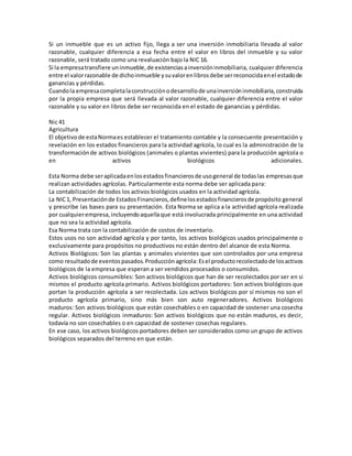 Si un inmueble que es un activo fijo, llega a ser una inversión inmobiliaria llevada al valor
razonable, cualquier diferencia a esa fecha entre el valor en libros del inmueble y su valor
razonable, será tratado como una revaluación bajo la NIC 16.
Si la empresatransfiere uninmueble,de existenciasainversióninmobiliaria, cualquier diferencia
entre el valorrazonable de dichoinmueble ysuvalorenlibrosdebe serreconocidaenel estadode
ganancias y pérdidas.
Cuandola empresacompletalaconstrucciónodesarrollode unainversióninmobiliaria,construida
por la propia empresa que será llevada al valor razonable, cualquier diferencia entre el valor
razonable y su valor en libros debe ser reconocida en el estado de ganancias y pérdidas.
Nic 41
Agricultura
El objetivo de estaNormaes establecer el tratamiento contable y la consecuente presentación y
revelación en los estados financieros para la actividad agrícola, lo cual es la administración de la
transformaciónde activos biológicos (animales o plantas vivientes) para la producción agrícola o
en activos biológicos adicionales.
Esta Norma debe seraplicadaenlosestadosfinancierosde usogeneral de todaslas empresas que
realizan actividades agrícolas. Particularmente esta norma debe ser aplicada para:
La contabilización de todos los activos biológicos usados en la actividad agrícola.
La NIC1, Presentaciónde EstadosFinancieros,definelosestadosfinancierosde propósito general
y prescribe las bases para su presentación. Esta Norma se aplica a la actividad agrícola realizada
por cualquierempresa,incluyendoaquellaque está involucrada principalmente en una actividad
que no sea la actividad agrícola.
Esa Norma trata con la contabilización de costos de inventario.
Estos usos no son actividad agrícola y por tanto, los activos biológicos usados principalmente o
exclusivamente para propósitos no productivos no están dentro del alcance de esta Norma.
Activos Biológicos: Son las plantas y animales vivientes que son controlados por una empresa
como resultadode eventos pasados. Producciónagrícola: Esel productorecolectadode losactivos
biológicos de la empresa que esperan a ser vendidos procesados o consumidos.
Activos biológicos consumibles: Son activos biológicos que han de ser recolectados por ser en si
mismos el producto agrícola primario. Activos biológicos portadores: Son activos biológicos que
portan la producción agrícola a ser recolectada. Los activos biológicos por sí mismos no son el
producto agrícola primario, sino más bien son auto regeneradores. Activos biológicos
maduros: Son activos biológicos que están cosechables o en capacidad de sostener una cosecha
regular. Activos biológicos inmaduros: Son activos biológicos que no están maduros, es decir,
todavía no son cosechables o en capacidad de sostener cosechas regulares.
En ese caso, los activos biológicos portadores deben ser considerados como un grupo de activos
biológicos separados del terreno en que están.
 