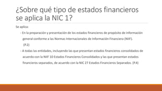 ¿Sobre qué tipo de estados financieros
se aplica la NIC 1?
Se aplica:
- En la preparación y presentación de los estados financieros de propósito de información
general conforme a las Normas Internacionales de Información Financiera (NIIF).
(P.2)
- A todas las entidades, incluyendo las que presentan estados financieros consolidados de
acuerdo con la NIIF 10 Estados Financieros Consolidados y las que presentan estados
financieros separados, de acuerdo con la NIC 27 Estados Financieros Separados. (P.4)
 