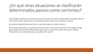 ¿En qué otras situaciones se clasificarán
determinados pasivos como corrientes?
Una entidad clasificará sus pasivos financieros como corrientes cuando deban liquidarse dentro
de los doce meses siguientes a la fecha del periodo sobre el que informa, aunque:
(a) el plazo original del pasivo fuera un periodo superior a doce meses; y
(b) se haya concluido un acuerdo de refinanciación o de reestructuración de los pagos a largo
plazo después de la fecha del periodo sobre el que se informa y antes de que los estados
financieros sean autorizados para su publicación. (p.72)
 