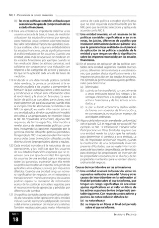 NIC 1 - Presentación de estados financieros
Instituto PacíficoNIC 1
18
(b)	 lasotraspolíticascontablesutilizadasque
seanrelevantesparalacomprensióndelos
estados financieros.
118	Para una entidad es importante informar a los
usuarios acerca de la base, o bases, de medición
utilizada en los estados financieros (por ejemplo:
costo histórico, costo corriente, valor neto realiza-
ble, valor razonable o importe recuperable), pues-
to que esa base, sobre la que una entidad elabora
los estados financieros, afecta significativamente
al análisis realizado por los usuarios. Cuando una
entidad utiliza más de una base de medición en
los estados financieros, por ejemplo cuando se
han revaluado clases de activos concretas, será
suficiente con proporcionar una indicación con
respecto a las categorías de activos y pasivos a
los que se ha aplicado cada una de las bases de
medición.
119	Al decidir si una determinada política contable
debe revelarse, la gerencia considerará si la re-
velación ayudaría a los usuarios a comprender la
forma en la que las transacciones y otros sucesos
y condiciones se reflejan en la información sobre
el rendimiento y la situación financiera. La reve-
lación de políticas contables particulares, será
especialmente útil para los usuarios cuando ellas
se escojan entre las alternativas permitidas en las
NIIF. Un ejemplo es revelar información sobre si
una entidad aplica el valor razonable o el modelo
del costo a sus propiedades de inversión (véase
la NIC 40 Propiedades de Inversión). Algunas NIIF
requieren, de forma específica, información a
revelar acerca de determinadas políticas conta-
bles, incluyendo las opciones escogidas por la
gerencia entre las diferentes políticas permitidas.
Porejemplo,laNIC16requiererevelarinformación
acerca de las bases de medición utilizadas para las
distintas clases de propiedades, planta y equipo.
120	Cada entidad considerará la naturaleza de sus
operaciones, y las políticas que los usuarios
de sus estados financieros esperaría que se re-
velasen para ese tipo de entidad. Por ejemplo,
los usuarios de una entidad sujeta a impuestos
sobre las ganancias, esperarían que ella revele
sus políticas contables al respecto, incluyendo las
aplicables a los activos y pasivos por impuestos
diferidos. Cuando una entidad tenga un núme-
ro significativo de negocios en el extranjero o
transacciones en moneda extranjera, los usuarios
podrían esperar la revelación de información
acerca de las políticas contables seguidas para
el reconocimiento de ganancias y pérdidas por
diferencias de cambio.
121	Una política contable podría ser significativa debi-
do a la naturaleza de las operaciones de la entidad,
incluso cuando los importes del periodo corriente
o del anterior carecieran de importancia relativa.
También resultará adecuado revelar información
acerca de cada política contable significativa
que no esté requerida específicamente por las
NIIF, pero que la entidad seleccione y aplique de
acuerdo con la NIC 8.
122	Una entidad revelará, en el resumen de las
políticas contables significativas o en otras
notas, los juicios, diferentes de aquéllos que
involucrenestimaciones(véaseelpárrafo125),
que la gerencia haya realizado en el proceso
de aplicación de las políticas contables de la
entidad y que tengan un efecto significativo
sobre los importes reconocidos en los estados
financieros.
123	En el proceso de aplicación de las políticas con-
tables de la entidad, la gerencia realizará diversos
juicios, diferentes de los relativos a las estimacio-
nes, que pueden afectar significativamente a los
importes reconocidos en los estados financieros.
Por ejemplo, la gerencia realizará juicios profesio-
nales para determinar:
(a)	 [eliminado]
(b)	 cuándo se han transferido sustancialmente
a otras entidades todos los riesgos y las
ventajas inherentes a la propiedad de los
activos financieros y de los activos arren-
dados; y
(c)	 si, por su fondo económico, ciertas ventas
de bienes son acuerdos de financiación y,
en consecuencia, no ocasionan ingresos de
actividades ordinarias;
124	Algunadelainformaciónarevelardeconformidad
con el párrafo 122, es requerida por otras NIIF. Por
ejemplo, la NIIF 12 Información a Revelar sobre
Participaciones en Otras Entidades requiere que
una entidad revele los juicios que ha realizado
para determinar si controla a otra entidad. La
NIC 40 Propiedades de Inversión requiere, cuando
la clasificación de una determinada inversión
presente dificultades, que se revele información
acerca de los criterios desarrollados por la entidad
para distinguir las propiedades de inversión de
las propiedades ocupadas por el dueño y de las
propiedades mantenidas para su venta en el curso
ordinario del negocio.
Causas de incertidumbre en las estimaciones
125	Una entidad revelará información sobre los
supuestos realizados acerca del futuro y otras
causas de incertidumbre en la estimación al
final del periodo sobre el que se informa, que
tengan un riesgo significativo de ocasionar
ajustes significativos en el valor en libros de
los activos o pasivos dentro del periodo con-
table siguiente. Con respecto a esos activos y
pasivos, las notas incluirán detalles de:
(a)	 su naturaleza; y
(b)	 su importe en libros al final del periodo
sobre el que se informa.
 