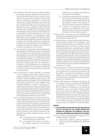 Normas Internacionales de Contabilidad
Actualidad Empresarial NIC 1
19
126	La determinación del importe en libros de algu-
nos activos y pasivos requerirá la estimación, al
final del periodo sobre el que se informa, de los
efectos de sucesos futuros inciertos sobre dichos
activos y pasivos. Por ejemplo, en ausencia de
precios de mercado observados recientemente,
será necesario efectuar estimaciones acerca del
futuro para medir el importe recuperable de las
distintas clases de propiedades, planta y equipo,
el efecto de la obsolescencia tecnológica sobre
los inventarios, las provisiones condicionadas por
los desenlaces futuros de litigios en curso y los
pasivos por beneficios a los empleados a largo
plazo, tales como las obligaciones por pensiones.
Estasestimacionesimplicansupuestossobreestas
partidas como los flujos de efectivo ajustados por
el riesgo o las tasas de descuento empleadas, la
evolución prevista en los salarios o los cambios en
los precios que afectan a otros costos.
127	Lossupuestos yotras fuentes deincertidumbreen
la estimación, revelados de acuerdo con el párrafo
125, se refieren a las estimaciones que ofrezcan
para la gerencia una mayor dificultad, subjetividad
o complejidad en el juicio. A medida que aumenta
el número de variables y supuestos que afectan
al posible desenlace futuro de las incertidumbres,
los juicios profesionales son más subjetivos y
complejos, y la posibilidad de que se produzcan
cambios significativos en el importe en libros de
los activos o pasivos normalmente se incrementa
en consecuencia.
128	La información a revelar indicada en el párrafo
125 no se requiere para activos y pasivos con un
riesgo significativo de que sus importes en libros
puedan cambiar significativamente dentro del
siguiente periodo contable si, al final del periodo
sobre el que se informa, han sido medidos a valor
razonable basado en un precio cotizado en un
mercado activo para un activo o pasivo idéntico.
Dichos valores razonables pueden cambiar signifi-
cativamentedentrodelperiodocontablepróximo
pero estos cambios se originarán de los supuestos
u otros datos de estimación de la incertidumbre
al final del periodo sobre el que se informa.
129	Una entidad presentará las revelaciones de infor-
mación del párrafo 125 de forma que ayuden a los
usuarios de los estados financieros a entender los
juicios efectuados por la gerencia, sobre el futuro
y otras fuentes de incertidumbre en la estimación.
La naturaleza y el alcance de la información pro-
porcionada variarán de acuerdo con la naturaleza
de los supuestos, y con otras circunstancias. Son
ejemplos de los tipos revelaciones que una enti-
dad realizará:
(a)	 la naturaleza de los supuestos u otras
incertidumbres en la estimación;
(b)	 la sensibilidad del importe en libros a
los métodos, supuestos y estimaciones
implícitas en su cálculo, incluyendo las
razones de tal sensibilidad;
(c)	 la resolución esperada de la incertidum-
bre, así como el rango de las consecuen-
cias razonablemente posibles dentro del
año próximo, respecto del importe en
libros de los activos y pasivos afectados; y
(d)	 cuando la incertidumbre continúe sin
resolverse, una explicación de los cam-
bios efectuados a los supuestos pasados
referentes a dichos activos y pasivos.
130	Esta Norma no requiere que una entidad revele
informaciónpresupuestariaoprevisionesalrevelar
la información del párrafo 125.
131	Algunas veces es impracticable revelar el alcance
de los posibles efectos de una hipótesis u otra
fuente de incertidumbre en la estimación al final
del periodo del que se informa. En tales casos, la
entidad revelará que es razonablemente posible,
sobre la base del conocimiento existente, que los
desenlacesproducidosdentrodelsiguienteperio-
do contable que sean diferentes de los supuestos
utilizados,podríanrequerirajustessignificativosen
elimporteenlibrosdelactivoopasivoafectado.En
cualquiercaso,laentidadrevelarálanaturalezayel
importeenlibrosdelactivoopasivodelespecífico
(o de la clase de activos o pasivos) afectado por el
supuesto en cuestión.
132	La información a revelar requerida por el párrafo
122, sobre los juicios particulares efectuados
por la gerencia en el proceso de aplicación de
las políticas contables de la entidad, no guarda
relación con las informaciones a revelar acerca
de las fuentes de incertidumbre en la estimación,
previstas en el párrafo 125.
133	Otras NIIF requieren la revelación de algunos de
los supuestos que de otra forma sería requerida
de acuerdo con el párrafo 125. Por ejemplo, la
NIC 37 requiere la revelación, en circunstancias
específicas, de las principales hipótesis sobre
los sucesos futuros que afecten a las diferentes
clases de provisiones. La NIIF 13 MedicióndelValor
Razonablerequierequeserevelenlassuposiciones
significativas (incluyendo las técnicas de valora-
ción y los datos de entrada) que la entidad aplica
en la medición del valor razonable de los activos
y pasivos, que se contabilicen al valor razonable.
Capital
134	Unaentidadrevelaráinformaciónquepermita
que los usuarios de sus estados financieros
evalúen los objetivos, las políticas y los pro-
cesos que ella aplica para gestionar el capital.
135	Para cumplir lo establecido en el párrafo 134, la
entidad revelará lo siguiente:
(a)	 información cualitativa sobre sus objetivos,
políticas y procesos de gestión de capital, que
incluya:
Actualización Setiembre 2014
 
