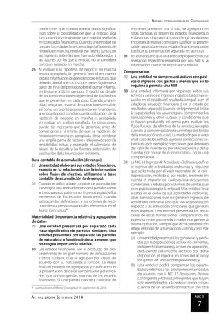 Normas Internacionales de Contabilidad
Actualidad Empresarial NIC 1
7
condiciones que puedan aportar dudas significa-
tivas sobre la posibilidad de que la entidad siga
funcionando normalmente, procederá a revelarlas
en los estados financieros. Cuando una entidad no
preparelosestadosfinancierosbajolahipótesisde
negocio en marcha, revelará ese hecho, junto con
las hipótesis sobre las que han sido elaborados y
las razones por las que la entidad no se considera
como un negocio en marcha.
26	 Al evaluar si la hipótesis de negocio en marcha
resulta apropiada, la gerencia tendrá en cuenta
toda lainformacióndisponiblesobreel futuro,que
deberácubriral menoslosdocemesessiguientesa
partir del final del periodo sobre el que se informa,
sin limitarse a dicho período. El grado de detalle
de las consideraciones dependerá de los hechos
que se presenten en cada caso. Cuando una en-
tidad tenga un historial de operaciones rentable,
así como un pronto acceso a recursos financieros,
la entidad podrá concluir que la utilización de la
hipótesis de negocio en marcha es apropiada,
sin realizar un análisis detallado. En otros casos,
puede ser necesario que la gerencia, antes de
convencerse a sí misma de que la hipótesis de
negocio en marcha es apropiada, deba ponderar
una amplia gama de factores relacionados con la
rentabilidad actual y esperada, el calendario de
pagos de la deuda y las fuentes potenciales de
sustitución de la financiación existente.
Base contable de acumulación (devengo)
27	 Unaentidadelaborarásusestadosfinancieros,
excepto en lo relacionado con la información
sobre flujos de efectivo, utilizando la base
contable de acumulación (o devengo).
28	 Cuando se utiliza la base contable de acumulación
(devengo),una entidad reconocerápartidas como
activos, pasivos, patrimonio, ingresos y gastos (los
elementos de los estados financieros), cuando
satisfagan las definiciones y los criterios de reco-
nocimiento previstos para tales elementos en el
Marco Conceptual4
.
Materialidad (importancia relativa) y agrupación
de datos
29	 Una entidad presentará por separado cada
clase significativa de partidas similares. Una
entidad presentará por separado las partidas
de naturaleza o función distinta, a menos que
no tengan importancia relativa.
30	 Los estados financieros son el producto del pro-
cesamiento de un gran número de transacciones
y otros sucesos, que se agrupan por clases de
acuerdo con su naturaleza o función. La etapa
final del proceso de agregación y clasificación es
la presentación de datos condensados y clasifica-
dos, que constituyen las partidas de los estados
financieros. Si una partida concreta careciese de
4	 sustituido por el Marco Conceptual en septiembre de 2010
importancia relativa por sí sola, se agregará con
otras partidas, ya sea en los estados financieros o
en las notas. Una partida que no tenga lasuficiente
importanciarelativacomo para justificarsu presen-
taciónseparada en esos estados financierospuede
justificar su presentación separada en las notas.
31	 No es necesario que una entidad proporcioneuna
revelación específica requerida por una NIIF si la
información carece de importancia relativa.
Compensación
32	 Una entidad no compensará activos con pasi-
vos o ingresos con gastos a menos que así lo
requiera o permita una NIIF
33	 Una entidad informará por separado sobre sus
activos y pasivos e ingresos y gastos. La compen-
sación en el estado del resultado integral o en el
estado de situación financiera o en el estado de
resultados separado (cuando se lo presenta) limita
la capacidad de los usuarios para comprender las
transacciones y otros sucesos y condiciones que
se hayan producido, así como para evaluar los
flujos futuros de efectivo de la entidad, excepto
cuando la compensación sea un reflejo del fondo
de la transacción o suceso. Lamediciónpor el neto
en el caso de los activos sujetos a correcciones va-
lorativas –por ejemplo correcciones por deterioro
del valor de inventariospor obsolescenciay de las
cuentas por cobrar de dudoso cobro– no es una
compensación.
34	 La NIC 18 Ingresosde ActividadesOrdinarias, define
el ingreso de actividades ordinarias y requiere
que se lo mida por el valor razonable de la con-
traprestación, recibida o por recibir, teniendo en
cuenta el importe de cualesquiera descuentos
comerciales y rebajas por volumen de ventas que
sean practicados por la entidad. Una entidad lleva
a cabo, en el curso de sus actividades ordinarias,
otras transacciones que no generan ingresos de
actividades ordinarias sino que son accesorias con
respecto a lasactividades principales que generan
estos ingresos. Una entidad presentará los resul-
tados de estas transacciones compensando los
ingresos con los gastos relacionadosque genere la
misma operación,siempre que dicha presentación
refleje el fondo de latransacciónuotrosuceso.Por
ejemplo:
(a)	 una entidad presentará las ganancias y pérdi-
daspor la disposiciónde activos no corrientes,
incluyendoinversionesy activosde operación,
deduciendo del importe recibido por dicha
disposición el importe en libros del activo y
los gastos de venta correspondientes; y
(b)	 una entidad podrá compensar los desem-
bolsos relativos a las provisiones reconocidas
de acuerdo con la NIC 37 Provisiones, Pasivos
Contingentesy ActivosContingentes,que hayan
sido reembolsados a la entidad como conse-
cuencia de un acuerdo contractual con otra
Actualización Setiembre 2014
 