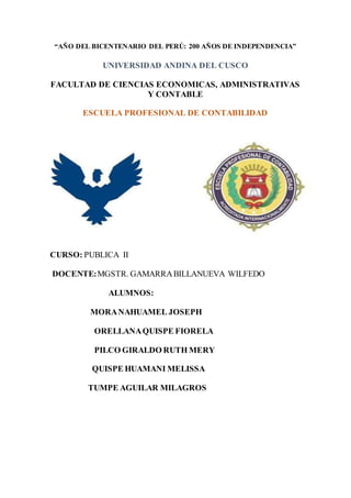 “AÑO DEL BICENTENARIO DEL PERÚ: 200 AÑOS DE INDEPENDENCIA”
UNIVERSIDAD ANDINA DEL CUSCO
FACULTAD DE CIENCIAS ECONOMICAS, ADMINISTRATIVAS
Y CONTABLE
ESCUELA PROFESIONAL DE CONTABILIDAD
CURSO: PUBLICA II
DOCENTE:MGSTR. GAMARRABILLANUEVA WILFEDO
ALUMNOS:
MORANAHUAMEL JOSEPH
ORELLANAQUISPE FIORELA
PILCO GIRALDO RUTH MERY
QUISPE HUAMANI MELISSA
TUMPE AGUILAR MILAGROS
 