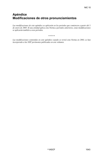 NIC 10


Apéndice
Modificaciones de otros pronunciamientos

Las modificaciones de este apéndice se aplicarán en los periodos que comiencen a partir del 1
de enero de 2005. Si una entidad aplica esta Norma a periodos anteriores, estas modificaciones
se aplicarán también a esos periodos.

                                           *****
Las modificaciones contenidas en este apéndice cuando se revisó esta Norma en 2003, se han
incorporado a las NIIF pertinentes publicadas en este volumen.




                                          ©   IASCF                                     1043
 