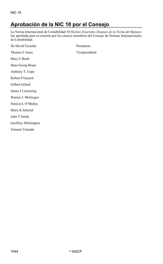 NIC 10


Aprobación de la NIC 10 por el Consejo
La Norma Internacional de Contabilidad 10 Hechos Ocurridos Después de la Fecha del Balance
fue aprobada para su emisión por los catorce miembros del Consejo de Normas Internacionales
de Contabilidad.
Sir David Tweedie                             Presidente
Thomas E Jones                                Vicepresidente
Mary E Barth
Hans-Georg Bruns
Anthony T. Cope
Robert P Garnett
Gilbert Gélard
James J Leisenring
Warren J. McGregor
Patricia L O’Malley
Harry K Schmid
John T Smith
Geoffrey Whittington
Tatsumi Yamada




1044                                    ©   IASCF
 