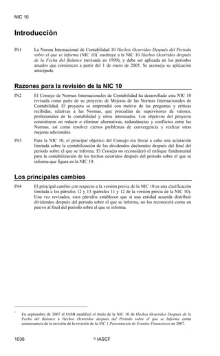 NIC 10


Introducción

IN1          La Norma Internacional de Contabilidad 10 Hechos Ocurridos Después del Periodo
             sobre el que se Informa (NIC 10) * sustituye a la NIC 10 Hechos Ocurridos después
             de la Fecha del Balance (revisada en 1999), y debe ser aplicada en los periodos
             anuales que comiencen a partir del 1 de enero de 2005. Se aconseja su aplicación
             anticipada.


Razones para la revisión de la NIC 10
IN2          El Consejo de Normas Internacionales de Contabilidad ha desarrollado esta NIC 10
             revisada como parte de su proyecto de Mejoras de las Normas Internacionales de
             Contabilidad. El proyecto se emprendió con motivo de las preguntas y críticas
             recibidas, relativas a las Normas, que procedían de supervisores de valores,
             profesionales de la contabilidad y otros interesados. Los objetivos del proyecto
             consistieron en reducir o eliminar alternativas, redundancias y conflictos entre las
             Normas, así como resolver ciertos problemas de convergencia y realizar otras
             mejoras adicionales.
IN3          Para la NIC 10, el principal objetivo del Consejo era llevar a cabo una aclaración
             limitada sobre la contabilización de los dividendos declarados después del final del
             periodo sobre el que se informa. El Consejo no reconsideró el enfoque fundamental
             para la contabilización de los hechos ocurridos después del periodo sobre el que se
             informa que figura en la NIC 10.


Los principales cambios
IN4          El principal cambio con respecto a la versión previa de la NIC 10 es una clarificación
             limitada a los párrafos 12 y 13 (párrafos 11 y 12 de la versión previa de la NIC 10).
             Una vez revisados, esos párrafos establecen que si una entidad acuerda distribuir
             dividendos después del periodo sobre el que se informa, no los reconocerá como un
             pasivo al final del periodo sobre el que se informa.




*
      En septiembre de 2007 el IASB modificó el título de la NIC 10 de Hechos Ocurridos Después de la
      Fecha del Balance a Hechos Ocurridos después del Periodo sobre el que se Informa como
      consecuencia de la revisión de la revisión de la NIC 1 Presentación de Estados Financieros en 2007.


1036                                            ©   IASCF
 
