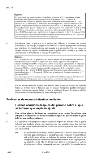 NIC 10


         Ejemplo
         La gerencia de una entidad completa el día 28 de febrero de 20X2 el borrador de estados
         financieros para el periodo que termina el 31 de diciembre de 20X1. El consejo de
         administración u órgano de gobierno equivalente revisa estos estados financieros el 18 de
         marzo de 20X2, autorizando su publicación. La entidad procede a anunciar el resultado del
         periodo, junto con otra información financiera seleccionada, el 19 de marzo de 20X2. Los
         estados financieros quedan a disposición de los propietarios y otros interesados el día 1 de abril
         de 20X2. La junta anual de propietarios aprueba los anteriores estados financieros el 15 de
         mayo de 20X2, y se procede a registrarlos en el órgano competente el día 17 de mayo de 20X2.
         Los estados financieros se autorizaron para su publicación el 18 de marzo de 20X2 (fecha en
         que el consejo de administración autorizó su divulgación).


6        En algunos casos, la gerencia de la entidad está obligada a presentar sus estados
         financieros a un consejo de supervisión dentro de la misma (compuesto únicamente
         por miembros no ejecutivos) para que proceda a su aprobación. En esos casos, los
         estados financieros quedan autorizados para su publicación cuando la gerencia los
         autoriza para su presentación al consejo de supervisión.

         Ejemplo
         El 18 de marzo de 20X2, la gerencia de una entidad autoriza los estados financieros para que
         sean presentados a su consejo de supervisión. Este consejo supervisor está compuesto
         exclusivamente por miembros no ejecutivos, si bien puede incluir representantes de empleados
         y otros intereses externos. El consejo de supervisión aprueba los estados financieros el 26 de
         marzo de 20X2. Los estados financieros quedan a disposición de los propietarios y otros
         interesados el día 1 de abril de 20X2. La junta anual de propietarios aprueba los anteriores
         estados financieros el 15 de mayo de 20X2 y éstos se registran en el órgano competente el 17
         de mayo de 20X2.
         Los estados financieros se autorizaron para su publicación el 18 de marzo de 20X2 (fecha de
         la autorización de la gerencia para su presentación al consejo de supervisión).


7        En los hechos ocurridos después del periodo sobre el que se informa se incluirán
         todos los eventos hasta la fecha en que los estados financieros queden autorizados
         para su publicación, aunque dichos eventos se produzcan después del anuncio público
         del resultado o de otra información financiera específica.


Problemas de reconocimiento y medición

         Hechos ocurridos después del periodo sobre el que
         se informa que implican ajuste
8        Una entidad ajustará los importes reconocidos en sus estados financieros, para
         reflejar la incidencia de los hechos ocurridos después del periodo sobre el que se
         informa que impliquen ajustes.
9        Los siguientes son ejemplos de hechos ocurridos después del periodo sobre el que se
         informa que implican ajuste, que requieren que una entidad ajuste los importes
         reconocidos en sus estados financieros, o bien que reconozca partidas no reconocidas
         con anterioridad:
         (a)         La resolución de un litigio judicial, posterior al periodo sobre el que se
                     informa, que confirma que la entidad tenía una obligación presente al final
                     del periodo sobre el que se informa. La entidad ajustará el importe de
                     cualquier provisión reconocida previamente respecto a ese litigio judicial,
                     de acuerdo con la NIC 37 Provisiones, Pasivos Contingentes y Activos
                     Contingentes, o bien reconocerá una nueva provisión. La entidad no se


1038                                          ©   IASCF
 