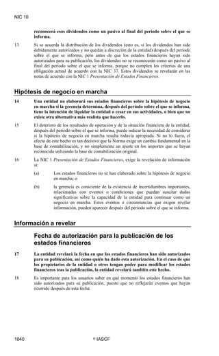 NIC 10


         reconocerá esos dividendos como un pasivo al final del periodo sobre el que se
         informa.
13       Si se acuerda la distribución de los dividendos (esto es, si los dividendos han sido
         debidamente autorizados y no quedan a discreción de la entidad) después del periodo
         sobre el que se informa, pero antes de que los estados financieros hayan sido
         autorizados para su publicación, los dividendos no se reconocerán como un pasivo al
         final del periodo sobre el que se informa, porque no cumplen los criterios de una
         obligación actual de acuerdo con la NIC 37. Estos dividendos se revelarán en las
         notas de acuerdo con la NIC 1 Presentación de Estados Financieros.


Hipótesis de negocio en marcha
14       Una entidad no elaborará sus estados financieros sobre la hipótesis de negocio
         en marcha si la gerencia determina, después del periodo sobre el que se informa,
         tiene la intención de liquidar la entidad o cesar en sus actividades, o bien que no
         existe otra alternativa más realista que hacerlo.
15       El deterioro de los resultados de operación y de la situación financiera de la entidad,
         después del periodo sobre el que se informa, puede indicar la necesidad de considerar
         si la hipótesis de negocio en marcha resulta todavía apropiada. Si no lo fuera, el
         efecto de este hecho es tan decisivo que la Norma exige un cambio fundamental en la
         base de contabilización, y no simplemente un ajuste en los importes que se hayan
         reconocido utilizando la base de contabilización original.
16       La NIC 1 Presentación de Estados Financieros, exige la revelación de información
         si:
         (a)       Los estados financieros no se han elaborado sobre la hipótesis de negocio
                   en marcha; o
         (b)       la gerencia es consciente de la existencia de incertidumbres importantes,
                   relacionadas con eventos o condiciones que puedan suscitar dudas
                   significativas sobre la capacidad de la entidad para continuar como un
                   negocio en marcha. Estos eventos o circunstancias que exigen revelar
                   información, pueden aparecer después del periodo sobre el que se informa.


Información a revelar

         Fecha de autorización para la publicación de los
         estados financieros
17       La entidad revelará la fecha en que los estados financieros han sido autorizados
         para su publicación, así como quién ha dado esta autorización. En el caso de que
         los propietarios de la entidad u otros tengan poder para modificar los estados
         financieros tras la publicación, la entidad revelará también este hecho.
18       Es importante para los usuarios saber en qué momento los estados financieros han
         sido autorizados para su publicación, puesto que no reflejarán eventos que hayan
         ocurrido después de esta fecha.




1040                                     ©   IASCF
 