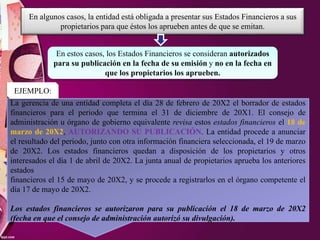 En algunos casos, la entidad está obligada a presentar sus Estados Financieros a sus
propietarios para que éstos los aprueben antes de que se emitan.
En estos casos, los Estados Financieros se consideran autorizados
para su publicación en la fecha de su emisión y no en la fecha en
que los propietarios los aprueben.
La gerencia de una entidad completa el día 28 de febrero de 20X2 el borrador de estados
financieros para el periodo que termina el 31 de diciembre de 20X1. El consejo de
administración u órgano de gobierno equivalente revisa estos estados financieros el 18 de
marzo de 20X2, AUTORIZANDO SU PUBLICACIÓN. La entidad procede a anunciar
el resultado del periodo, junto con otra información financiera seleccionada, el 19 de marzo
de 20X2. Los estados financieros quedan a disposición de los propietarios y otros
interesados el día 1 de abril de 20X2. La junta anual de propietarios aprueba los anteriores
estados
financieros el 15 de mayo de 20X2, y se procede a registrarlos en el órgano competente el
día 17 de mayo de 20X2.
Los estados financieros se autorizaron para su publicación el 18 de marzo de 20X2
(fecha en que el consejo de administración autorizó su divulgación).
EJEMPLO:
 