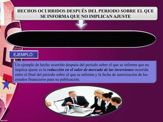 HECHOS OCURRIDOS DESPUÉS DEL PERIODO SOBRE EL QUE
SE INFORMA QUE NO IMPLICAN AJUSTE
Una entidad no ajustará los importes reconocidos en sus Estados Financieros
para reflejar hechos ocurridos después del periodo sobre el que se informa que
no impliquen ajustes.
EJEMPLO:
Un ejemplo de hecho ocurrido después del periodo sobre el que se informa que no
implica ajuste es la reducción en el valor de mercado de las inversiones ocurrida
entre el final del periodo sobre el que se informa y la fecha de autorización de los
estados financieros para su publicación.
 