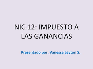 NIC 12: IMPUESTO A
LAS GANANCIAS
Presentado por: Vanessa Leyton S.

 