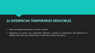  Reconocimiento inicial de un activo o pasivo
 Aparecerá un activo por impuestos diferidos, cuando la subvencion del gobierno se
deduce del costo para determinar el importe en libros del activo.
 