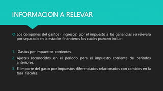 INFORMACION A RELEVAR
 Los compones del gastos ( ingresos) por el impuesto a las ganancias se relevara
por separado en la estados financieros los cuales pueden incluir:
1. Gastos por impuestos corrientes.
2. Ajustes reconocidos en el periodo para el impuesto corriente de periodos
anteriores.
3. El importe del gasto por impuestos diferenciados relacionados con cambios en la
tasa fiscales.
 