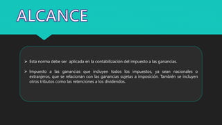  Esta norma debe ser aplicada en la contabilización del impuesto a las ganancias.
 Impuesto a las ganancias que incluyen todos los impuestos, ya sean nacionales o
extranjeros, que se relacionan con las ganancias sujetas a imposición. También se incluyen
otros tributos como las retenciones a los dividendos.
 