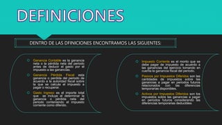 DENTRO DE LAS DFINICIONES ENCONTRAMOS LAS SIGUENTES:
 Ganancia Contable es la ganancia
neta o la pérdida neta del periodo
antes de deducir el gasto por el
impuesto a las ganancias.
 Ganancia Pérdida Fiscal esta
ganancia o perdida del periodo de
acuerdo a la autoridad fiscal sobre
la que se calcula el impuesto a
pagar o recuperar.
 Gasto Ingreso es el importe total
que se incluye al determinar la
ganancia o pérdida neta del
periodo conteniendo el impuesto
corriente como diferido.
 Impuesto Corriente es el monto que se
debe pagar de impuesto de acuerdo a
las ganancias del ejercicio tomando en
cuenta la ganancia fiscal del periodo.
 Pasivos por Impuestos Diferidos son las
cantidades de impuestos sobre las
ganancias a pagar en periodos futuros
relacionados con las diferencias
temporarias disponibles.
 Activos por Impuestos Diferidos son los
impuestos sobre las ganancias a pagar
en periodos futuros considerando las
diferencias temporarias deducibles.
 