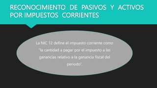 RECONOCIMIENTO DE PASIVOS Y ACTIVOS
POR IMPUESTOS CORRIENTES
La NIC 12 define el impuesto corriente como
“la cantidad a pagar por el impuesto a las
ganancias relativo a la ganancia fiscal del
periodo”.
 