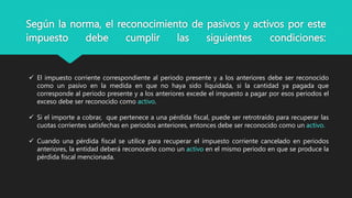 Según la norma, el reconocimiento de pasivos y activos por este
impuesto debe cumplir las siguientes condiciones:
 El impuesto corriente correspondiente al periodo presente y a los anteriores debe ser reconocido
como un pasivo en la medida en que no haya sido liquidada, si la cantidad ya pagada que
corresponde al periodo presente y a los anteriores excede el impuesto a pagar por esos periodos el
exceso debe ser reconocido como activo.
 Si el importe a cobrar, que pertenece a una pérdida fiscal, puede ser retrotraído para recuperar las
cuotas corrientes satisfechas en periodos anteriores, entonces debe ser reconocido como un activo.
 Cuando una pérdida fiscal se utilice para recuperar el impuesto corriente cancelado en periodos
anteriores, la entidad deberá reconocerlo como un activo en el mismo periodo en que se produce la
pérdida fiscal mencionada.
 