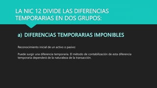 LA NIC 12 DIVIDE LAS DIFERENCIAS
TEMPORARIAS EN DOS GRUPOS:
Reconocimiento inicial de un activo o pasivo:
Puede surgir una diferencia temporaria. El método de contabilización de esta diferencia
temporaria dependerá de la naturaleza de la transacción.
 