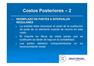 Costos Posteriores – 2
REEMPLAZO DE PARTES A INTERVALOS
REGULARES
La entidad debe reconocer el costo de la sustitución
de parte de un elemento cuando se incurra en este
costo.
El importe en libros de estas partes que se
sustituyen se darán de baja en la contabilidad.
Las partes debieron componentizarse en su
reconocimiento inicial.
 